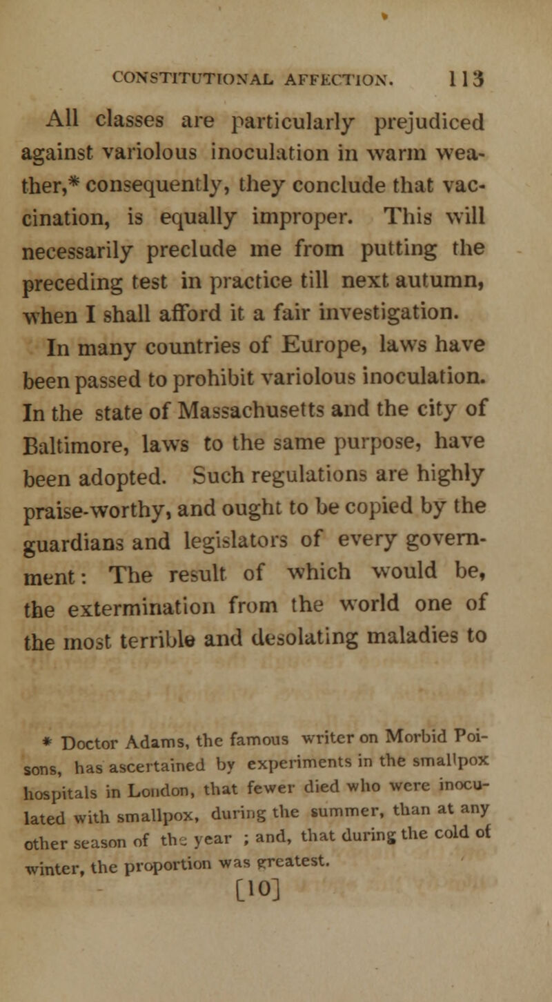 All classes are particularly prejudiced against variolous inoculation in warm wea- ther,* consequently, they conclude that vac- cination, is equally improper. This will necessarily preclude me from putting the preceding test in practice till next autumn, when I shall afford it a fair investigation. In many countries of Europe, laws have been passed to prohibit variolous inoculation. In the state of Massachusetts and the city of Baltimore, laws to the same purpose, have been adopted. Such regulations are highly praise-worthy, and ought to be copied by the guardians and legislators of every govern- ment: The result of which would be, the extermination from the world one of the most terrible and desolating maladies to * Doctor Adams, the famous writer on Morbid Poi- sons, has ascertained by experiments in the smallpox hospitals in London, that fewer died who were inocu- lated with smallpox, during the summer, than at any other season of the year ; and, that during the cold of winter, the proportion was greatest. [10]