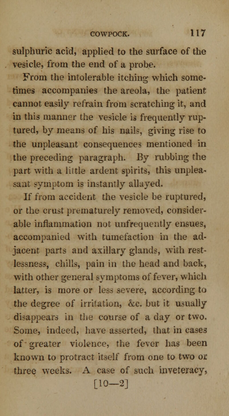 sulphuric acid, applied to the surface of the vesicle, from the end of a probe. From the intolerable itching which some- times accompanies the areola, the patient cannot easily refrain from scratching it, and in this manner the vesicle is frequently rup- tured, by means of his nails, giving rise to the unpleasant consequences mentioned in the preceding paragraph. By rubbing the part with a little ardent spirits, this unplea- sant symptom is instantly allayed. If from accident the vesicle be ruptured or the crust prematurely removed, consider able inflammation not unfrequently ensues accompanied with tumefaction in the ad jacent parts and axillary glands, with rest lessness, chills, pain in the head and back with other general symptoms of fever, which latter, is more or less severe, according to the degree of irritation, &c. but it usually disappears in the course of a day or two. Some, indeed, have asserted, that in cases of greater violence, the fever has been known to protract itself from one to two or three weeks. A case of such inveteracy, [10-2]