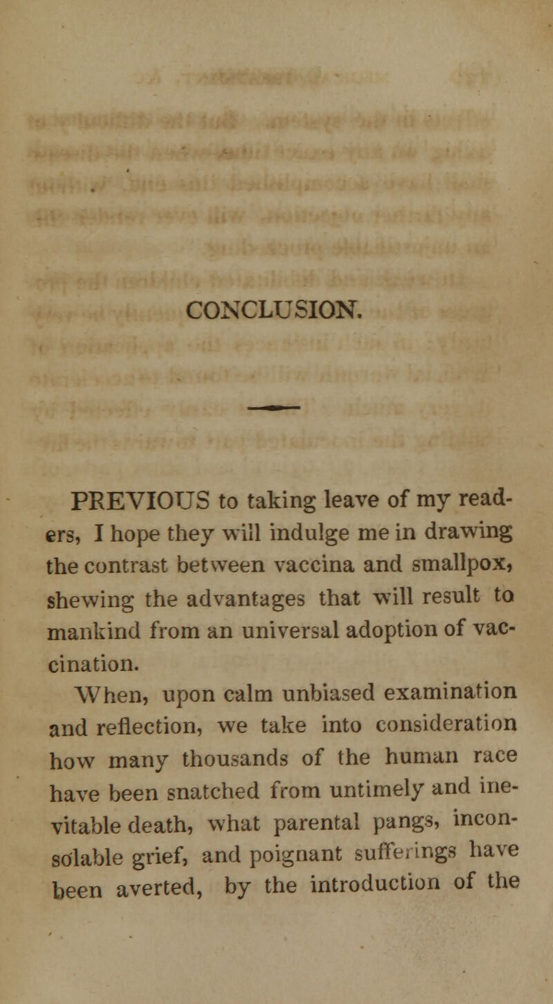 CONCLUSION. PREVIOUS to taking leave of my read- ers, I hope they will indulge me in drawing the contrast between vaccina and smallpox, shewing the advantages that will result to mankind from an universal adoption of vac- cination. When, upon calm unbiased examination and reflection, we take into consideration how many thousands of the human race have been snatched from untimely and ine- vitable death, what parental pangs, incon- solable grief, and poignant sufferings have been averted, by the introduction of the