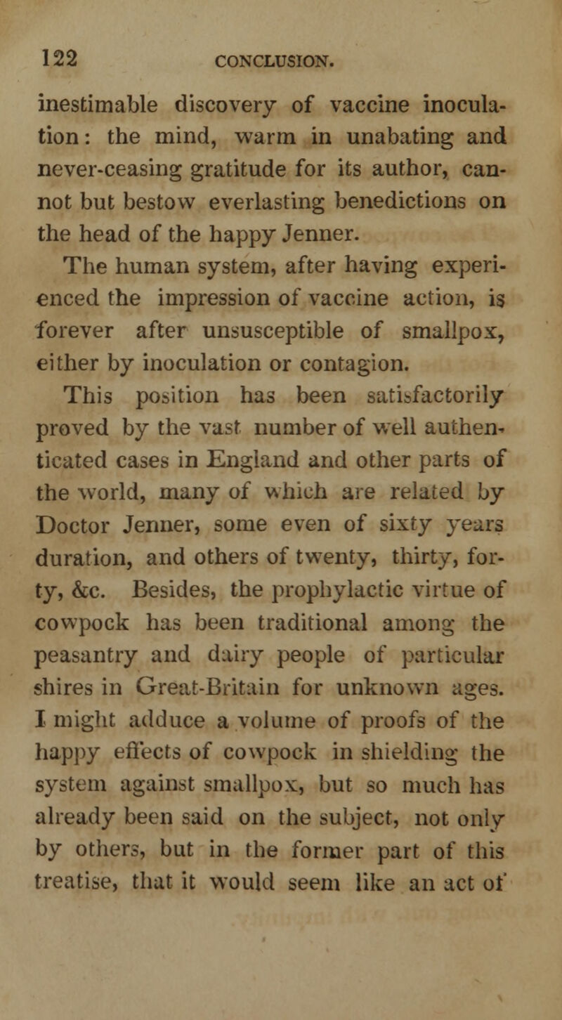 inestimable discovery of vaccine inocula- tion: the mind, warm in unabating and never-ceasing gratitude for its author, can- not but bestow everlasting benedictions on the head of the happy Jenner. The human system, after having experi- enced the impression of vaccine action, is forever after unsusceptible of smallpox, either by inoculation or contagion. This position has been satisfactorily proved by the vast number of well authen- ticated cases in England and other parts of the world, many of which are related by Doctor Jenner, some even of sixty years duration, and others of twenty, thirty, for- ty, &c. Besides, the prophylactic virtue of cowpock has been traditional among the peasantry and dairy people of particular shires in Great-Britain for unknown ages. I might adduce a volume of proofs of the happy effects of cowpock in shielding the system against smallpox, but so much has already been said on the subject, not only by others, but in the former part of this treatise, that it would seem like an act of