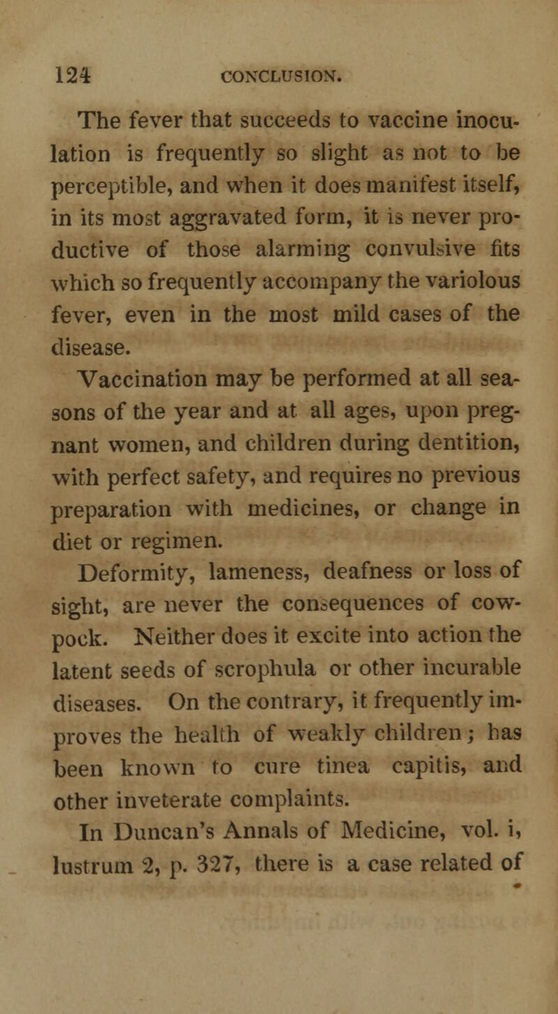 The fever that succeeds to vaccine inocu- lation is frequently so slight as not to be perceptible, and when it does manifest itself, in its most aggravated form, it is never pro- ductive of those alarming convulsive fits which so frequently accompany the variolous fever, even in the most mild cases of the disease. Vaccination may be performed at all sea- sons of the year and at all ages, upon preg- nant women, and children during dentition, with perfect safety, and requires no previous preparation with medicines, or change in diet or regimen. Deformity, lameness, deafness or loss of sight, are never the consequences of cowT- pock. Neither does it excite into action the latent seeds of scrophula or other incurable diseases. On the contrary, it frequently im- proves the health of weakly children; has been known to cure tinea capitis, and other inveterate complaints. In Duncan's Annals of Medicine, vol. i, lustrum % p. 327, there is a case related of