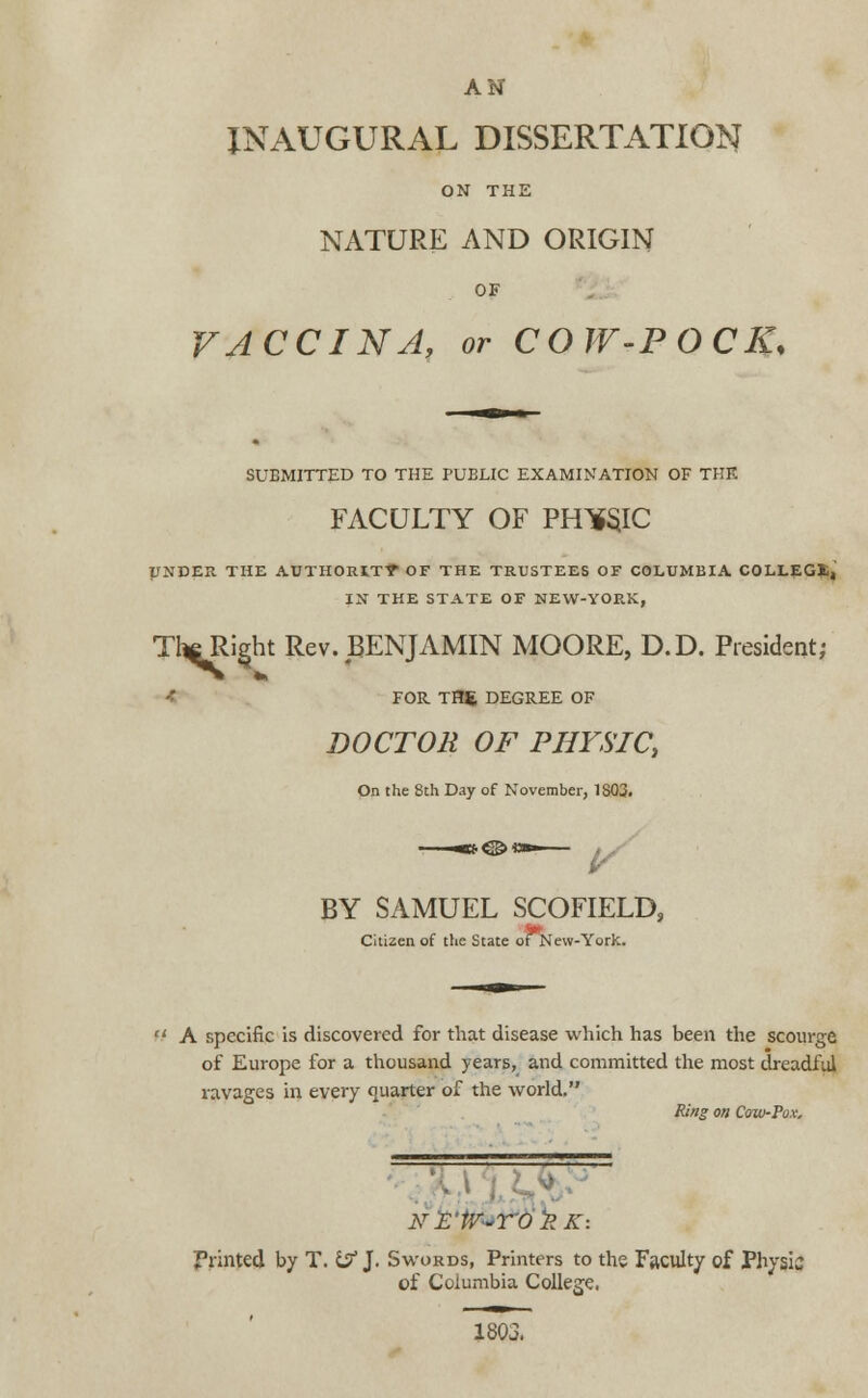 AN INAUGURAL DISSERTATION ON THE NATURE AND ORIGIN OF VACCINA, or COW-POCK* SUBMITTED TO THE PUBLIC EXAMINATION OF THE FACULTY OF PHWC UNDER THE AUTHORITT OF THE TRUSTEES OF COLUMBIA COLLEGE, IN THE STATE OF NEW-YORK, T^Ri^ht Rev. BENJAMIN MOORE, D.D. President; FOR TBS DEGREE OF DOCTOR OF PHYSIC, On the 8th Day of November, 1803. BY SAMUEL SCOFIELD, Citizen of the State ofNew-York. A specific is discovered for that disease which has been the scourge of Europe for a thousand years, and committed the most dreadful ravages in every quarter of the world. Ring on Coxu-Pox. NE'tV-TO'RK: Printed by T. t$ J. Swords, Printers to the Faculty of Physic of Columbia College. 1803.