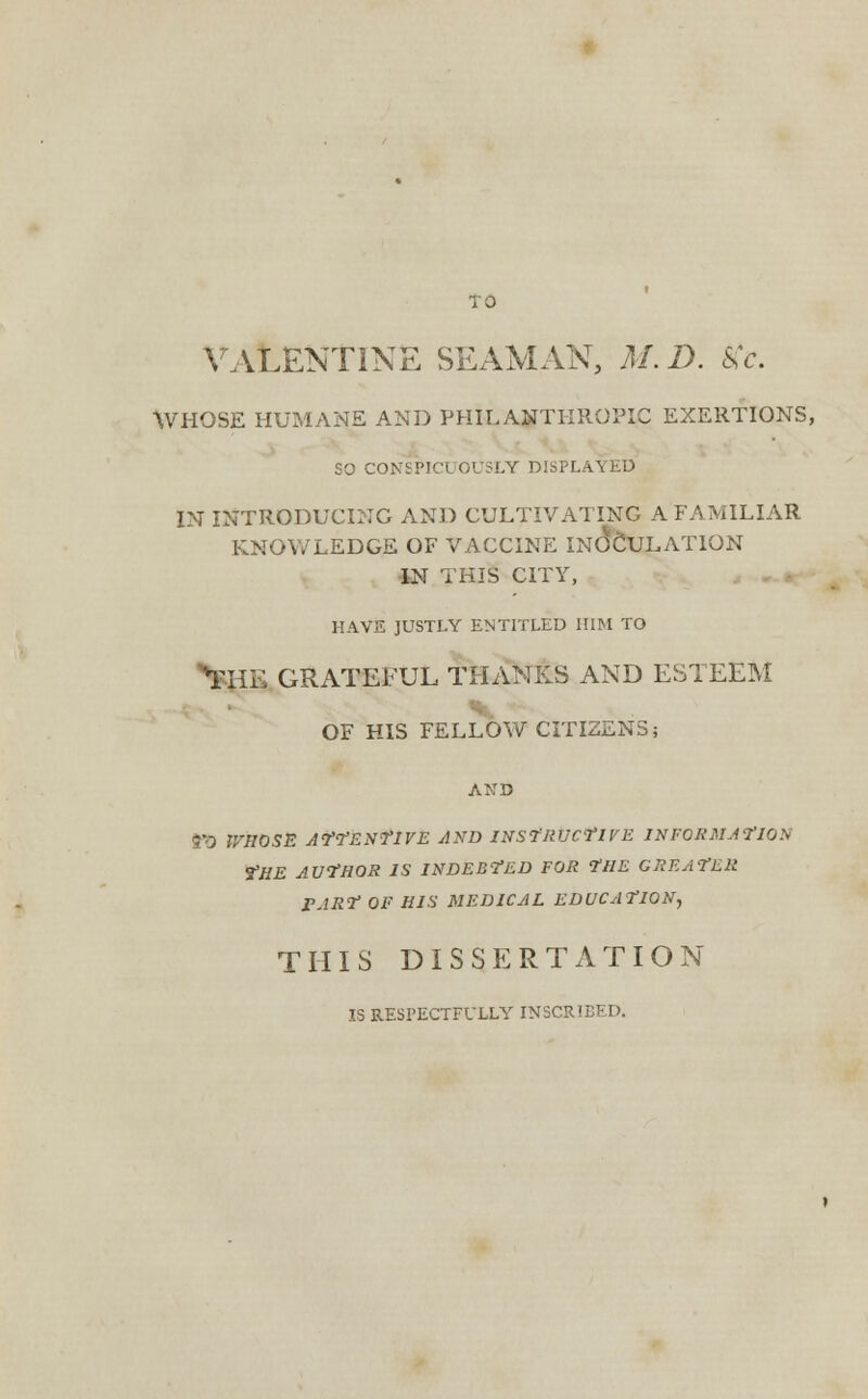 VALENTINE SEAMAN, M. D. Kc. WHOSE HUMANE AND PHILANTHROPIC EXERTIONS, SO CONSPICUOUSLY DISPLAYED IN INTRODUCING AND CULTIVATING A FAMILIAR KNOWLEDGE OF VACCINE INOCULATION IN THIS CITY, HAVE JUSTLY ENTITLED HIM TO tai GRATEFUL THANKS AND ESTEEM OF HIS FELLOW CITIZENS; TO WHOSE ATTENTIVE AND INSTRUCTIVE INFORMATION ?HE AUTHOR IS INDEBTED FOR THE GREATER rJRT OF HIS MEDICAL EDUCATION, THIS DISSERTATION IS RESPECTFULLY INSCRIBED.