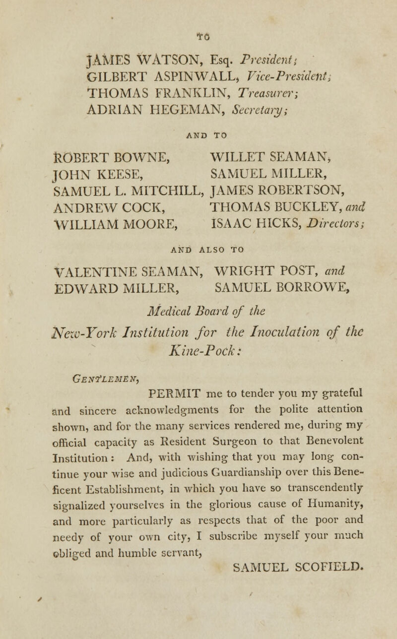 JAMES WATSON, Esq. President; GILBERT ASPINWALL, Vice-President, THOMAS FRANKLIN, Treasurer; ADRIAN HEGEMAN, Secretary; AND TO ROBERT BOWNE, WILLET SEAMAN, JOHN KEESE, SAMUEL MILLER, SAMUEL L. MITCHILL, JAMES ROBERTSON, ANDREW COCK, THOMAS BUCKLEY, and WILLIAM MOORE, ISAAC HICKS, Directors; AND ALSO TO VALENTINE SEAMAN, WRIGHT POST, and EDWARD MILLER, SAMUEL BORROWE, Medical Board of the Nezv-York Institution for the Inoculation of the Kine-Pock: Gentlemen, PERMIT me to tender you ray grateful and sincere acknowledgments for the polite attention shown, and for the many services rendered me, during my official capacity as Resident Surgeon to that Benevolent Institution : And, with wishing that you may long con- tinue your wise and judicious Guardianship over this Bene- ficent Establishment, in which you have so transcendently signalized yourselves in the glorious cause of Humanity, and more particularly as respects that of the poor and needy of your own city, I subscribe myself your much obliged and humble servant, SAMUEL SCOFIELD.