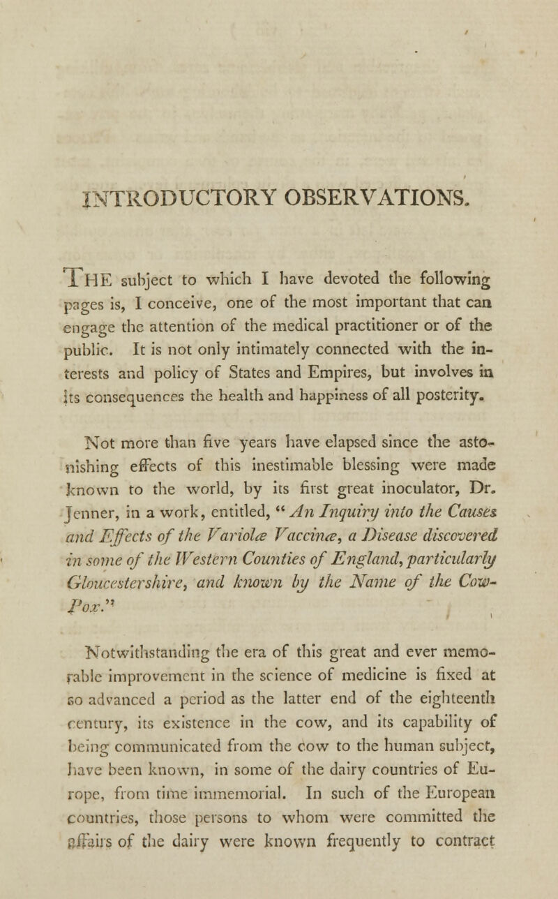 INTRODUCTORY OBSERVATIONS. THE subject to which I have devoted the following pages is, I conceive, one of the most important that can engage the attention of the medical practitioner or of the public. It is not only intimately connected with the in- terests and policy of States and Empires, but involves in Its consequences the health and happiness of all posterity. Not more than five years have elapsed since the asto- nishing effects of this inestimable blessing were made known to the world, by its first great inoculator, Dr. jenner, in a work, entitled,  An Inquiry into the Causes, and Effects of the Variola Vaccina, a Disease discovered in some of the Western Counties of England, particularly Gloucester shire, and known by the Name of the Cow- Fox. Notwithstanding the era of this great and ever memo- rable improvement in the science of medicine is fixed at so advanced a period as the latter end of the eighteenth century, its existence in the cow, and its capability of being communicated from the cow to the human subject, have been known, in some of the dairy countries of Eu- rope, from time immemorial. In such of the European countries, those persons to whom were committed the s of die dairy were known frequently to contract