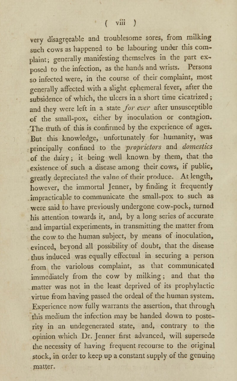 very disagreeable and troublesome sores, from milking such cows as happened to be labouring under this com- plaint; generally manifesting themselves in the part ex- posed to the infection, as the hands and wrists. Persons so infected were, in the course of their complaint, most generally affected with a slight ephemeral fever, after the subsidence of which, the ulcers in a short time cicatrized; and they were left in a state for ever after unsusceptible of the small-pox, either by inoculation or contagion. The truth of this is confirmed by the experience of ages. But this knowledge, unfortunately for humanity, was principally confined to the proprietors and domestics of the dairy j it being well known by them, that the existence of such a disease among their cows, if public, greatly depreciated the value of their produce. At length, however, the immortal Jenner, by finding it frequently impracticable to communicate the small-pox to such as •were said to have previously undergone cow-pock, turned his attention towards it, and, by a long series of accurate and impartial experiments, in transmitting the matter from the cow to the human subject, by means of inoculation, evinced, beyond all possibility of doubt, that the disease thus induced was equally effectual in securing a person from the variolous complaint, as that communicated immediately from the cow by milking; and that the matter was not in the least deprived of its prophylactic virtue from having passed the ordeal of the human system. Experience now fully warrants the assertion, that through this medium the infection may be handed down to poste- rity in an undegenerated state, and, contrary to the opinion which Dr. Jenner first advanced, will supersede the necessity of having frequent recourse to the original stock, in order to keep up a constant supply of the genuine, matter.