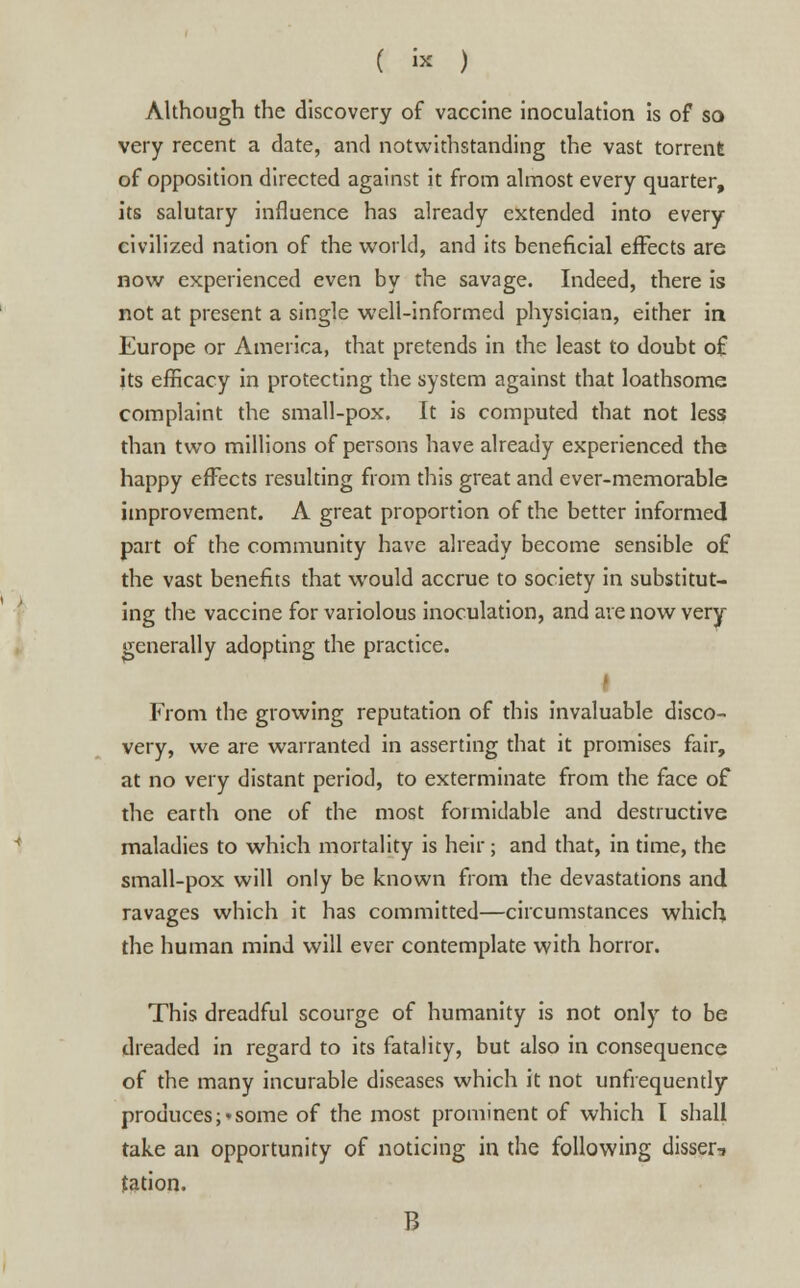 ( « ) Although the discovery of vaccine inoculation is of so very recent a date, and notwithstanding the vast torrent of opposition directed against it from almost every quarter, its salutary influence has already extended into every civilized nation of the world, and its beneficial effects are now experienced even by the savage. Indeed, there is not at present a single well-informed physician, either in Europe or America, that pretends in the least to doubt o£ its efficacy in protecting the system against that loathsome complaint the small-pox. It is computed that not less than two millions of persons have already experienced the happy effects resulting from this great and ever-memorable improvement. A great proportion of the better informed part of the community have already become sensible of the vast benefits that would accrue to society in substitut- ing the vaccine for variolous inoculation, and are now very generally adopting the practice. | From the growing reputation of this invaluable disco- very, we are warranted in asserting that it promises fair, at no very distant period, to exterminate from the face of the earth one of the most formidable and destructive maladies to which mortality is heir; and that, in time, the small-pox will only be known from the devastations and ravages which it has committed—circumstances which the human mind will ever contemplate with horror. This dreadful scourge of humanity is not only to be dreaded in regard to its fatality, but also in consequence of the many incurable diseases which it not unfrequently produces;'some of the most prominent of which I shall take an opportunity of noticing in the following disser, tation. B