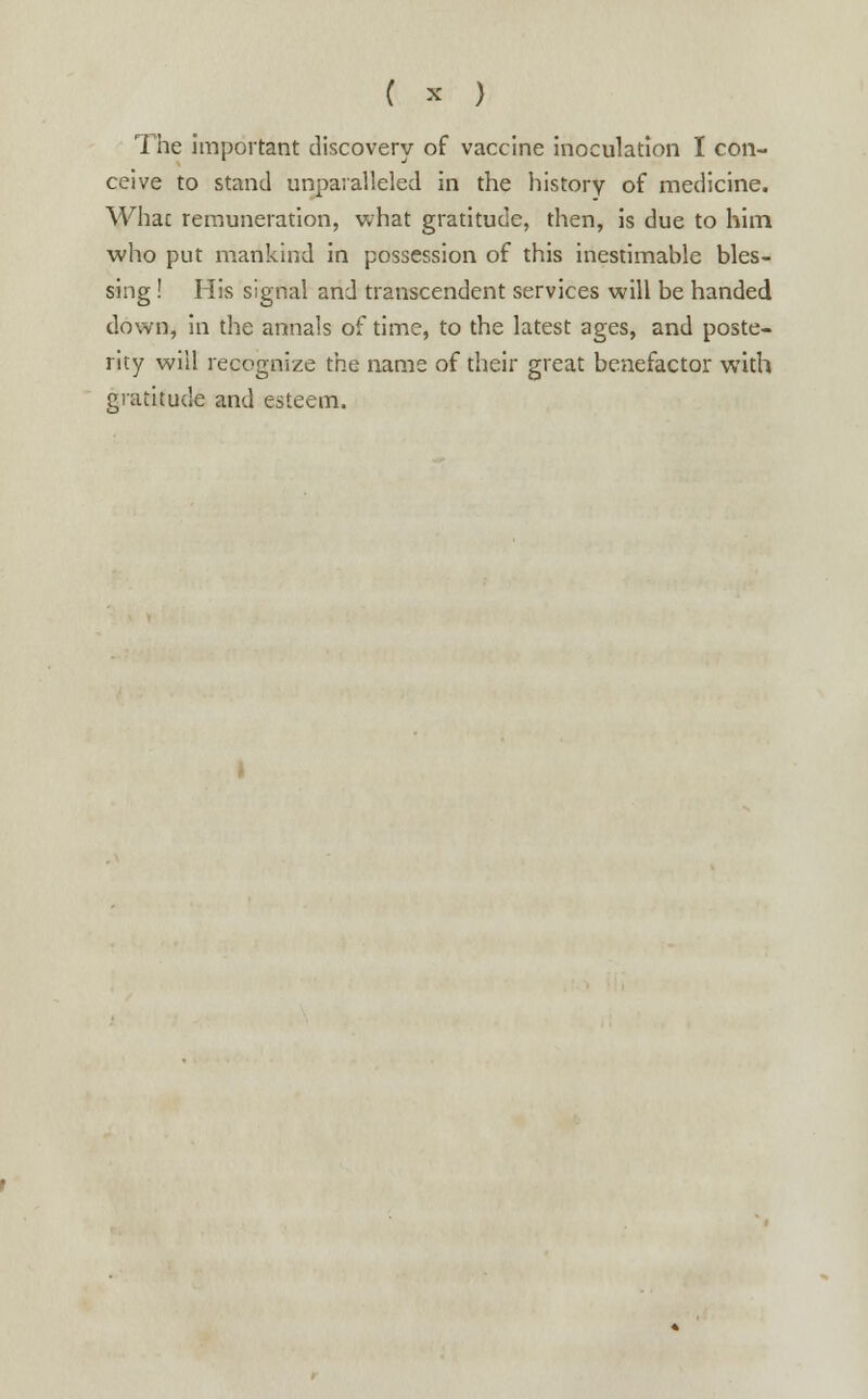 ( * ) The important discovery of vaccine inoculation I con- ceive to stand unparalleled in the history of medicine. Whac remuneration, what gratitude, then, is due to him who put mankind in possession of this inestimable bles- sing ! His signal and transcendent services will be handed down, in the annals of time, to the latest ages, and poste- rity will recognize the name of their great benefactor with gratitude and esteem.