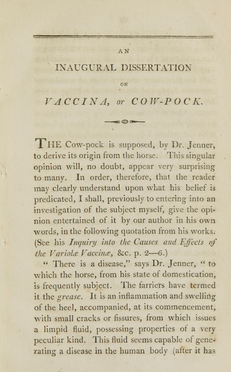 AN INAUGURAL DISSERTATION ON VACCINA, or COW-POCK, 1 HE Cow-pock is supposed, by Dr. Jenner, to derive its origin from the horse. This singular opinion will, no doubt, appear very surprising to many. In order, therefore, that the reader may clearly understand upon what his belief is predicated, I shall, previously to entering into an investigation of the subject myself, give the opi- nion entertained of it by our author in his own words, in the following quotation from his works. (See his Inquiry into the Causes and Effects of the Variola; Vaccina, &x. p. 2<—6.)  There is a disease/' says Dr. Jenner,  to which the horse, from his state of domestication, is frequently subject. The farriers have termed it the grease. It is an inflammation and swelling of the heel, accompanied, at its commencement, with small cracks or fissures, from which issues a limpid fluid, possessing properties of a very peculiar kind. This fluid seems capable of gene- rating a disease in the human body (after it has