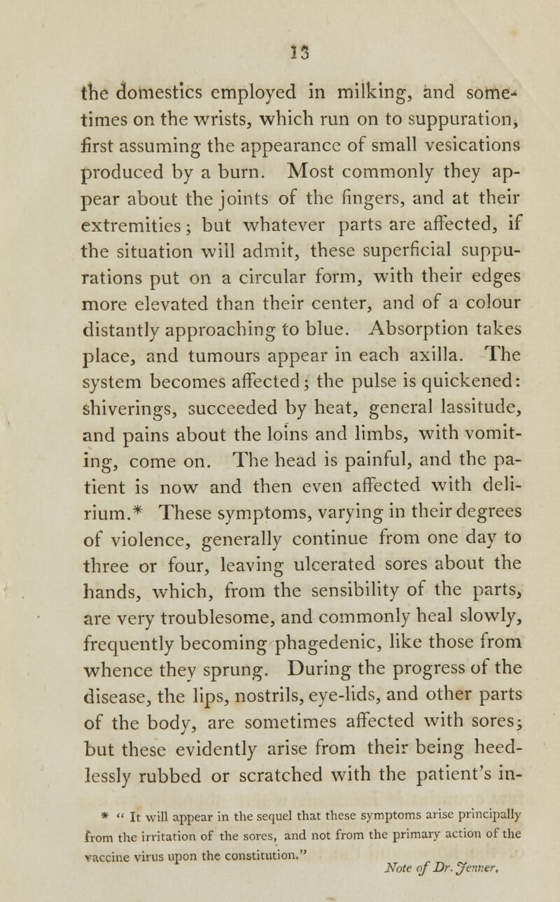 the domestics employed in milking, and some- times on the wrists, which run on to suppuration, first assuming the appearance of small vesications produced by a burn. Most commonly they ap- pear about the joints of the fingers, and at their extremities; but whatever parts are affected, if the situation will admit, these superficial suppu- rations put on a circular form, with their edges more elevated than their center, and of a colour distantly approaching to blue. Absorption takes place, and tumours appear in each axilla. The system becomes affected; the pulse is quickened: shiverings, succeeded by heat, general lassitude, and pains about the loins and limbs, with vomit- ing, come on. The head is painful, and the pa- tient is now and then even affected with deli- rium.* These symptoms, varying in their degrees of violence, generally continue from one day to three or four, leaving ulcerated sores about the hands, which, from the sensibility of the parts, are very troublesome, and commonly heal slowly, frequently becoming phagedenic, like those from whence they sprung. During the progress of the disease, the lips, nostrils, eye-lids, and other parts of the body, are sometimes affected with sores; but these evidently arise from their being heed- lessly rubbed or scratched with the patient's in- *  It will appear in the sequel that these symptoms arise principally from the irritation of the sores, and not from the primary action of the vaccine virus upon the constitution. Note of Dr. Jermer,