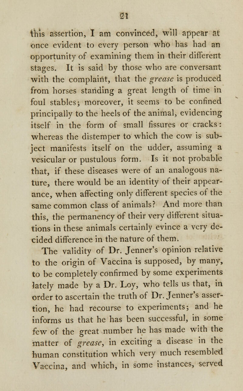 this assertion, I am convinced, will appear at once evident to every person who has had an opportunity of examining them in their different stages. It is said by those who are conversant with the complaint, that the grease is produced from horses standing a great length of time in foul stables; moreover, it seems to be confined principally to the heels of the animal, evidencing itself in the form of small fissures or cracks: whereas the distemper to which the cow is sub- ject manifests itself on the udder, assuming a vesicular or pustulous form. Is it not probable that, if these diseases were of an analogous na- ture, there would be an identity of their appear- ance, when affecting only different species of the same common class of animals? And more than this, the permanency of their very different situa- tions in these animals certainly evince a very de- cided difference in the nature of them. The validity of Dr. Jenner's opinion relative to the origin of Vaccina is supposed, by many, to be completely confirmed by some experiments lately made by a Dr. Loy, who tells us that, in order to ascertain the truth of Dr. Jenner's asser- tion, he had recourse to experiments; and he informs us that he has been successful, in some few of the great number he has made with the matter of grease, in exciting a disease in the human constitution which very much resembled Vaccina, and which, in some instances, served