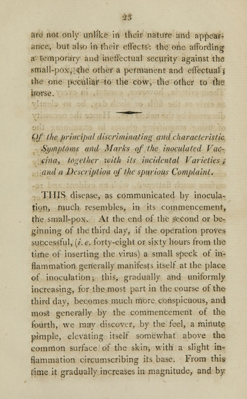 ance, but also in their effects: the one affording a temporary and ineffectual security against the small-pox, the other a permanent and effectual} the one peculiar to the cow, the other to the irorse. Of the principal discriminating and characteristic Symptoms and Marks of the inoculated Vac- cina, together zvith its incidental Varieties; and a Description of the spurious Complaint. THIS disease, as communicated by inocula- tion, much resembles, in its commencement, the small-pox. At the end of the second or be- ginning of the third day, if the operation proves successful, (/. e. forty-eight or sixty hours from the time of inserting the virus) a small speck of in- flammation generally manifests itself at the place of inoculation; this, gradually and uniformly increasing, for the most part in the course of the third day, becomes much more conspicuous, and most generally by the commencement of the fourth, we may discover, by the feel, a minute pimple, elevating itself somewhat above the common surface of the skin, with a slight in- flammation circumscribing its base. From this time it gradually increases in magnitude, and by