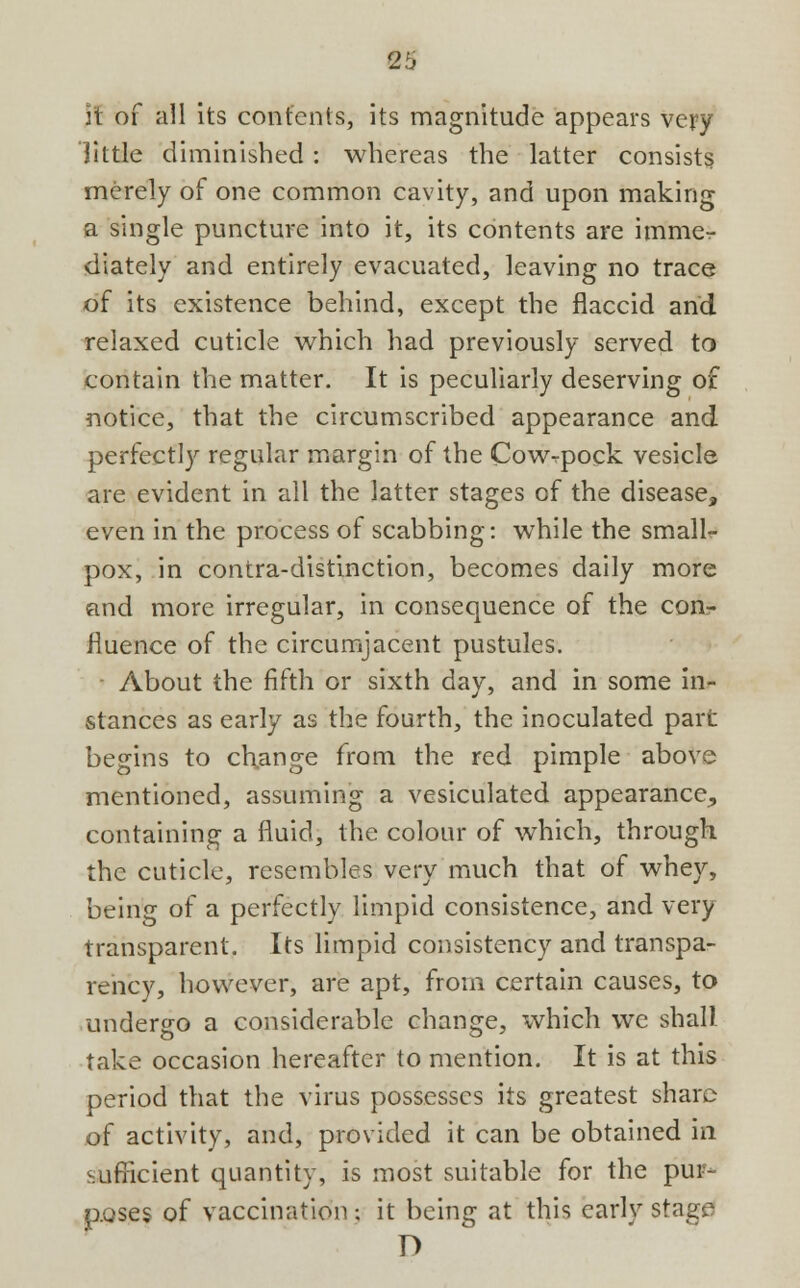 3t of all its contents, its magnitude appears very little diminished : whereas the latter consists merely of one common cavity, and upon making a single puncture into it, its contents are immer diately and entirely evacuated, leaving no trace of its existence behind, except the flaccid and relaxed cuticle which had previously served to contain the matter. It is peculiarly deserving of notice, that the circumscribed appearance and perfectly regular margin of the Cowrpock vesicle are evident in all the latter stages of the disease, even in the process of scabbing: while the small- pox, in contra-distinction, becomes daily more and more irregular, in consequence of the con- fluence of the circumjacent pustules. - About the fifth or sixth day, and in some in- stances as early as the fourth, the inoculated part begins to change from the red pimple above mentioned, assuming a vesiculated appearance, containing a fluid, the colour of which, through the cuticle, resembles very much that of whey, being of a perfectly limpid consistence, and very transparent. Its limpid consistency and transpa- rency, however, are apt, from certain causes, to undergo a considerable change, which we shall take occasion hereafter to mention. It is at this period that the virus possesses its greatest share of activity, and, provided it can be obtained in sufficient quantity, is most suitable for the pur- poses of vaccination; it being at this early stage D