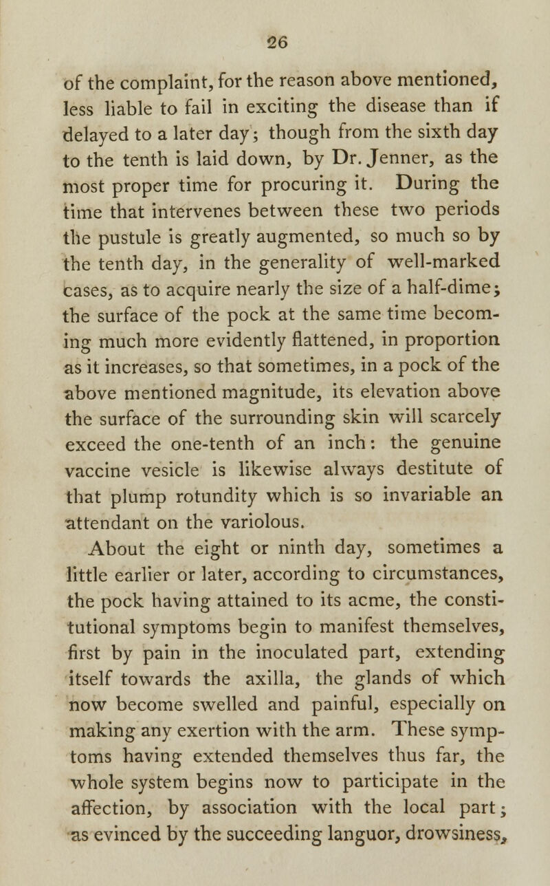 of the complaint, for the reason above mentioned, less liable to fail in exciting the disease than if delayed to a later day; though from the sixth day to the tenth is laid down, by Dr. Jenner, as the most proper time for procuring it. During the time that intervenes between these two periods the pustule is greatly augmented, so much so by the tenth day, in the generality of well-marked cases, as to acquire nearly the size of a half-dime; the surface of the pock at the same time becom- ing much more evidently flattened, in proportion as it increases, so that sometimes, in a pock of the above mentioned magnitude, its elevation above the surface of the surrounding skin will scarcely exceed the one-tenth of an inch: the genuine vaccine vesicle is likewise always destitute of that plump rotundity which is so invariable an attendant on the variolous. About the eight or ninth day, sometimes a little earlier or later, according to circumstances, the pock having attained to its acme, the consti- tutional symptoms begin to manifest themselves, first by pain in the inoculated part, extending itself towards the axilla, the glands of which now become swelled and painful, especially on making any exertion with the arm. These symp- toms having extended themselves thus far, the whole system begins now to participate in the affection, by association with the local part; as evinced by the succeeding languor, drowsiness,