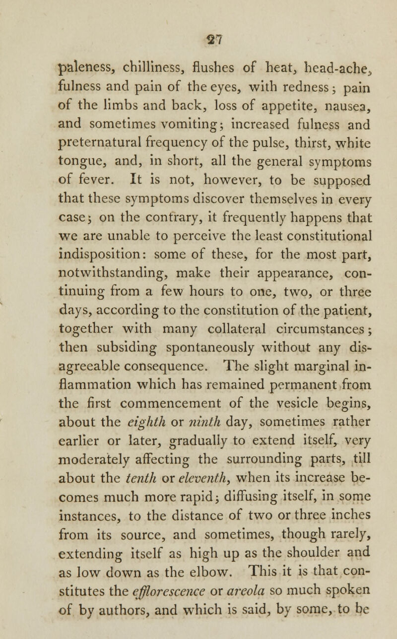 paleness, chilliness, flushes of heat, head-ache^ fulness and pain of the eyes, with redness; pain of the limbs and back, loss of appetite, nausea, and sometimes vomiting; increased fulness and preternatural frequency of the pulse, thirst, white tongue, and, in short, all the general symptoms of fever. It is not, however, to be supposed that these symptoms discover themselves in every case; on the contrary, it frequently happens that we are unable to perceive the least constitutional indisposition: some of these, for the most part, notwithstanding, make their appearance, con- tinuing from a few hours to one, two, or three days, according to the constitution of the patient, together with many collateral circumstances; then subsiding spontaneously without any dis- agreeable consequence. The slight marginal in- flammation which has remained permanent from the first commencement of the vesicle begins, about the eighth or ninth day, sometimes rather earlier or later, gradually to extend itself, very moderately affecting the surrounding parts, till about the tenth or eleventh, when its increase be- comes much more rapid; diffusing itself, in some instances, to the distance of two or three inches from its source, and sometimes, though rarely, extending itself as high up as the shoulder and as low down as the elbow. This it is that con- stitutes the efflorescence or areola so much spoken of by authors, and which is said, by some, to be