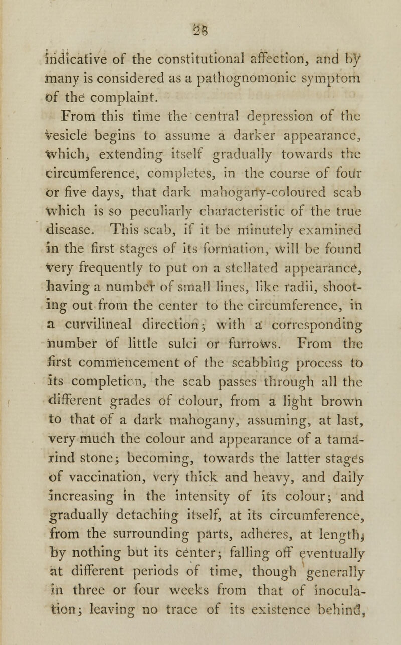 i23 Indicative of the constitutional affection, and by many is considered as a pathognomonic symptom of the complaint. From this time the central depression of the Vesicle begins to assume a darker appearance, tvhich, extending itself gradually towards the circumference, completes, in the course of four Or five days, that dark mahogany-coloured scab which is so peculiarly characteristic of the true disease. This scab, if it be minutely examined in the first stages of its formation, will be found very frequently to put ori a stellated appearance, having a number of small lines, like radii, shoot- ing out from the center to the circumference, in a curvilineal direction; with a corresponding number of little sulci or furrows. From the first commencement of the scabbing process to its completion, the scab passes through all the different grades of colour, from a light brown to that of a dark mahogany, assuming, at last, very much the colour and appearance of a tama- rind stone; becoming, towards the latter stages of vaccination, very thick and heavy, and daily increasing in the intensity of its colour; and gradually detaching itself, at its circumference, from the surrounding parts, adheres, at lengthy by nothing but its center; falling off eventually at different periods of time, though generally In three or four weeks from that of inocula- tion; leaving no trace of its existence behind,