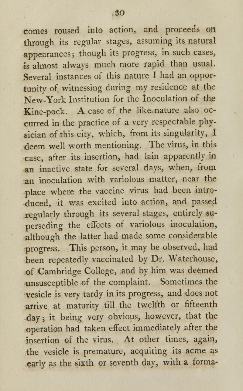 so Comes roused into action, and proceeds oil through its regular stages, assuming its natural appearances; though its progress, in such cases, is almost always much more rapid than usual. Several instances of this nature I had an oppor- tunity of witnessing during my residence at the New-York Institution for the Inoculation of the Kine-pock. A case of the like nature also oc- curred in the practice of a very respectable phy- sician of this city, which, from its singularity, I deem well worth mentioning. The virus, in this -case, after its insertion, had lain apparently in an inactive state for several days, when, from an inoculation with variolous matter, near the place where the vaccine virus had been intro- duced, it was excited into action, and passed regularly through its several stages, entirely su- perseding the effects of variolous inoculation, although the latter had made some considerable progress. This person, it may be observed, had been repeatedly vaccinated by Dr. Waterhouse, of Cambridge College, and by him was deemed unsusceptible of the complaint. Sometimes the vesicle is very tardy in its progress, and does not arrive at maturity till the twelfth or fifteenth day; it being very obvious, however, that the operation had taken effect immediately after the insertion of the virus. At other times, again, the vesicle is premature, acquiring its acme as early as the sixth or seventh day, with a forma-