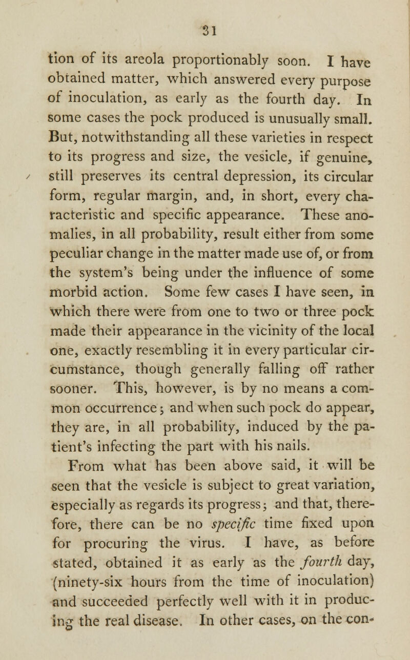 tion of its areola proportionally soon. I have obtained matter, which answered every purpose of inoculation, as early as the fourth day. In some cases the pock produced is unusually small. But, notwithstanding all these varieties in respect to its progress and size, the vesicle, if genuine, still preserves its central depression, its circular form, regular margin, and, in short, every cha- racteristic and specific appearance. These ano- malies, in all probability, result either from some peculiar change in the matter made use of, or from the system's being under the influence of some morbid action. Some few cases I have seen, in which there were from one to two or three pock made their appearance in the vicinity of the local one, exactly resembling it in every particular cir- cumstance, though generally falling off rather sooner. This, however, is by no means a com- mon occurrence; and when such pock do appear, they are, in all probability, induced by the pa- tient's infecting the part with his nails. From what has been above said, it will be seen that the vesicle is subject to great variation, especially as regards its progress; and that, there- fore, there can be no specific time fixed upon for procuring the virus. I have, as before stated, obtained it as early as the fourth day, (ninety-six hours from the time of inoculation) and succeeded perfectly well with it in produc- ing the real disease. In other cases, on the con-