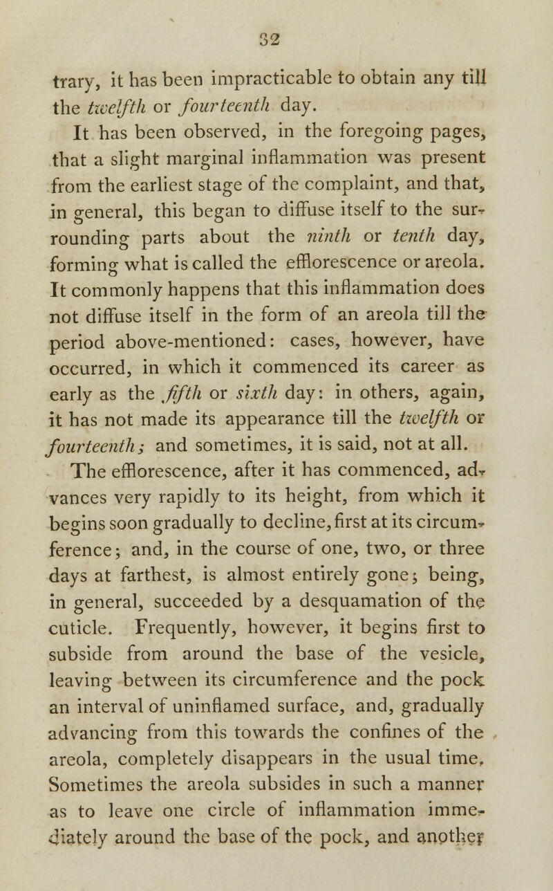 trary, it has been impracticable to obtain any till the twelfth or fourteenth day. It has been observed, in the foregoing pages, that a slight marginal inflammation was present from the earliest stage of the complaint, and that, in general, this began to diffuse itself to the sm> rounding parts about the ninth or tenth day, forming what is called the efflorescence or areola. It commonly happens that this inflammation does not diffuse itself in the form of an areola till the period above-mentioned: cases, however, have occurred, in which it commenced its career as early as the fifth or sixth day: in others, again, it has not made its appearance till the twelfth or fourteenth; and sometimes, it is said, not at all. The efflorescence, after it has commenced, ad-*- vances very rapidly to its height, from which it begins soon gradually to decline, first at its circum^ ference; and, in the course of one, two, or three days at farthest, is almost entirely gone; being, in general, succeeded by a desquamation of the cuticle. Frequently, however, it begins first to subside from around the base of the vesicle, leaving between its circumference and the pock an interval of uninflamed surface, and, gradually advancing from this towards the confines of the areola, completely disappears in the usual time. Sometimes the areola subsides in such a manner as to leave one circle of inflammation immer- 4iately around the base of the pock, and another