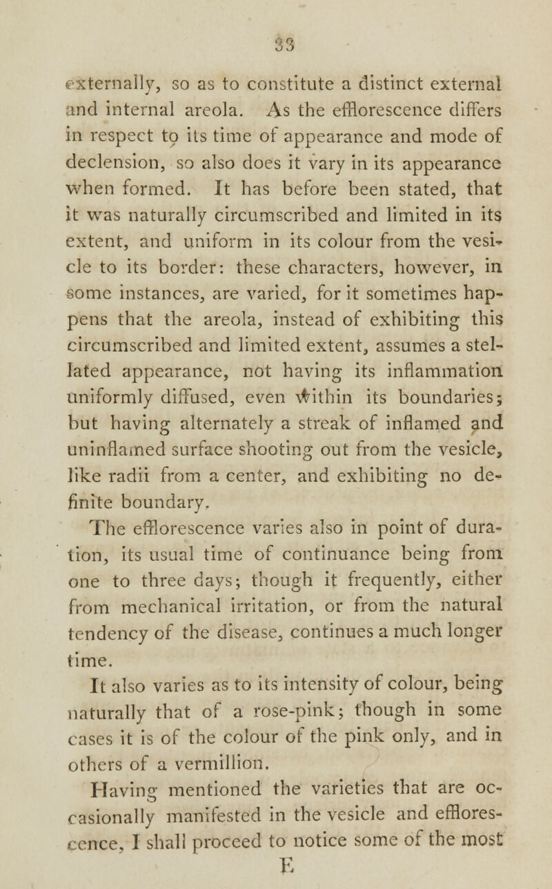 externally, so as to constitute a distinct external and internal areola. As the efflorescence differs in respect to its time of appearance and mode of declension, so also does it vary in its appearance when formed. It has before been stated, that it was naturally circumscribed and limited in its extent, and uniform in its colour from the vesi- cle to its border: these characters, however, in some instances, are varied, for it sometimes hap- pens that the areola, instead of exhibiting this circumscribed and limited extent, assumes a stel- lated appearance, not having its inflammation uniformly diffused, even within its boundaries; but having alternately a streak of inflamed and uninflained surface shooting out from the vesicle, like radii from a center, and exhibiting no de- finite boundary. The efflorescence varies also in point of dura- tion, its usual time of continuance being from one to three days; though it frequently, either from mechanical irritation, or from the natural tendency of the disease, continues a much longer time. It also varies as to its intensity of colour, being naturally that of a rose-pink; though in some cases it is of the colour of the pink only, and in others of a vermillion. Having mentioned the varieties that are oc- casionally manifested in the vesicle and efflores- cence, I shall proceed to notice some of the most E