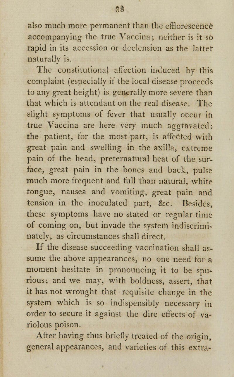 33 also much more permanent than the efflorescence accompanying the true Vaccina; neither is it so rapid in its accession or declension as the latter naturally is. The constitutional affection induced by this complaint (especially if the local disease proceeds to any great height) is generally more severe than that which is attendant ort the real disease. The slight symptoms of fever that usually occur in true Vaccina are here very much aggravated: the patient, for the most part, is affected with great pain and swelling in the axilla, extreme pain of the head, preternatural heat of the sur- face, great pain in the bones and back, pulse much more frequent and full than natural, white tongue, nausea and vomiting, great pain and tension in the inoculated part, &c. Besides, these symptoms have no stated or regular time of coming on, but invade the system indiscrimi- nately, as circumstances shall direct. If the disease succeeding vaccination shall as- sume the above appearances, no one need for a moment hesitate in pronouncing it to be spu- rious; and we may, with boldness, assert, that it has not wrought that requisite change in the system which is so indispensibly necessary in order to secure it against the dire effects of va- riolous poison. After having thus briefly treated of the origin, general appearances, and varieties of this extra-