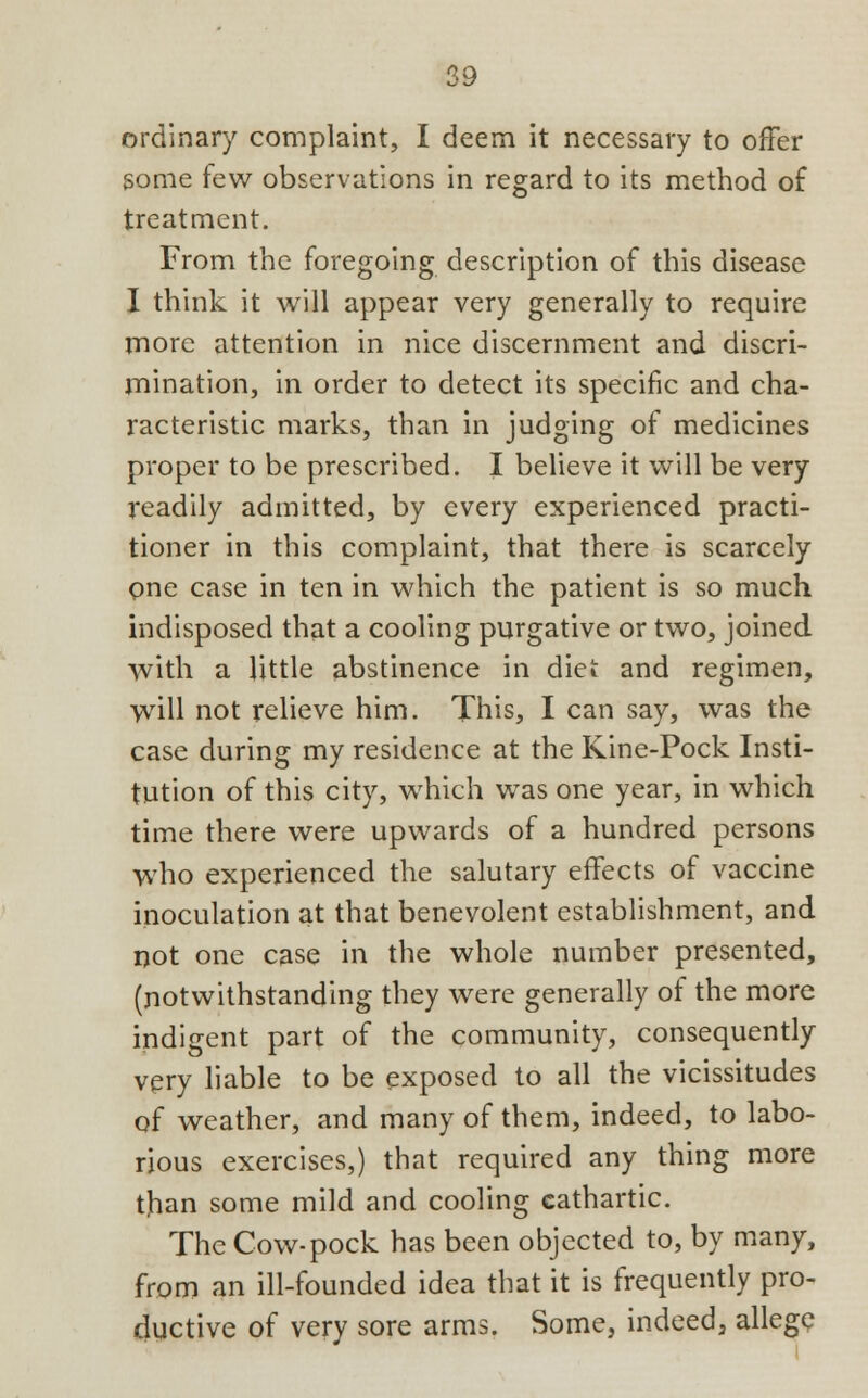 ordinal*)' complaint, I deem it necessary to offer some few observations in regard to its method of treatment. From the foregoing description of this disease I think it will appear very generally to require more attention in nice discernment and discri- mination, in order to detect its specific and cha- racteristic marks, than in judging of medicines proper to be prescribed. I believe it will be very readily admitted, by every experienced practi- tioner in this complaint, that there is scarcely one case in ten in which the patient is so much indisposed that a cooling purgative or two, joined with a little abstinence in diet and regimen, will not relieve him. This, I can say, was the case during my residence at the Kine-Pock Insti- tution of this city, which was one year, in which time there were upwards of a hundred persons who experienced the salutary effects of vaccine inoculation at that benevolent establishment, and not one case in the whole number presented, (notwithstanding they were generally of the more indigent part of the community, consequently very liable to be exposed to all the vicissitudes of weather, and many of them, indeed, to labo- rious exercises,) that required any thing more than some mild and cooling cathartic. The Cow-pock has been objected to, by many, from an ill-founded idea that it is frequently pro- ductive of very sore arms. Some, indeed, allege