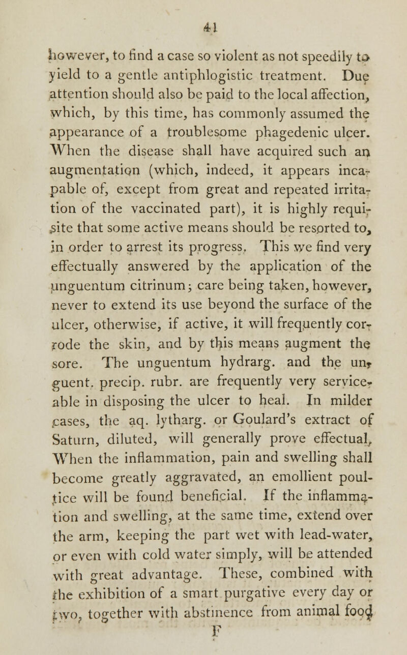 however, to find a case so violent as not speedily to yield to a gentle antiphlogistic treatment. Due attention should also be paid to the local affection, which, by this time, has commonly assumed the appearance of a troublesome phagedenic ulcer. When the disease shall have acquired such an augmentation (which, indeed, it appears inca-- pable of, except from great and repeated irrita- tion of the vaccinated part), it is highly requi- site that some active means should be resorted to, in order to arrest its progress. This we find very effectually answered by the application of the unguentum citrinum; care being taken, however, never to extend its use beyond the surface of the ulcer, otherwise, if active, it will frequently cor- rode the skin, and by this means augment the sore. The unguentum hydrarg. and the un* guent. precip. rubr. are frequently very service- able in disposing the ulcer to heal. In milder cases, the aq. lytharg. or Goulard's extract of Saturn, diluted, will generally prove effectual, When the inflammation, pain and swelling shall become greatly aggravated, an emollient poul- tice will be found beneficial. If the inflamma- tion and swelling, at the same time, extend over the arm, keeping the part wet with lead-water, or even with cold water simply, will be attended with great advantage. These, combined with ihe exhibition of a smart purgative every day or two. together with abstinence from animal foo<| F