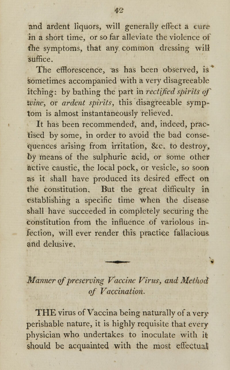 and ardent liquors, will generally effect a cure in a short time, or so far alleviate the violence of the symptoms, that any common dressing will suffice. The efflorescence, as has been observed, is* sometimes accompanied with a very disagreeable itching: by bathing the part in rectified spirits of wine, or ardent spirits, this disagreeable symp- tom is almost instantaneously relieved. It has been recommended, and, indeed, prac- tised by some, in order to avoid the bad conse- quences arising from irritation, &c, to destroy, by means of the sulphuric acid, or some other active caustic, the local pock, or vesicle, so soon as it shall have produced its desired effect on the constitution. But the great difficulty in establishing a specific time when the disease shall have succeeded in completely securing the constitution from the influence of variolous in- fection, will ever render this, practice fallacious, and delusive. Manner of preserving Vaccine Virus, and Method of Vaccination. THE virus of Vaccina being naturally of a very perishable nature, it is highly requisite that every physician who undertakes to inoculate with it should be acquainted with the most effectual