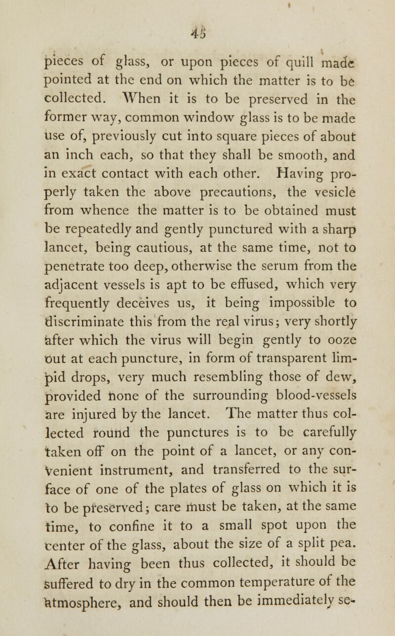 u pieces of glass, or upon pieces of quill made pointed at the end on which the matter is to be collected. When it is to be preserved in the former way, common window glass is to be made use of, previously cut into square pieces of about an inch each, so that they shall be smooth, and in exact contact with each other. Having pro- perly taken the above precautions, the vesicle from whence the matter is to be obtained must be repeatedly and gently punctured with a sharp lancet, being cautious, at the same time, not to penetrate too deep, otherwise the serum from the adjacent vessels is apt to be effused, which very frequently deceives us, it being impossible to discriminate this from the real virus; very shortly after which the virus will begin gently to ooze Out at each puncture, in form of transparent lim- jpid drops, very much resembling those of dew, provided hone of the surrounding blood-vessels are injured by the lancet. The matter thus col- lected round the punctures is to be carefully taken off on the point of a lancet, or any con- venient instrument, and transferred to the sur- face of one of the plates of glass on which it is to be preserved; care must be taken, at the same time, to confine it to a small spot upon the center of the glass, about the size of a split pea. After having been thus collected, it should be Suffered to dry in the common temperature of the atmosphere, and should then be immediately se-