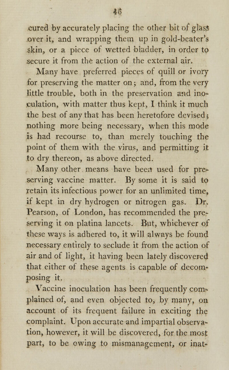 4S cured by accurately placing the other bit of glas$ over it, and wrapping them up in gold-beater's skin, or a piece of wetted bladder, in order to secure it from the action of the external air. Many have preferred pieces of quill or ivory for preserving the matter on; and, from the very little trouble, both in the preservation and ino- culation, with matter thus kept, I think it much the best of any that has been heretofore devised; nothing more being necessary, when this mode is had recourse to, than merely touching the point of them with the virus, and permitting it to dry thereon, as above directed. Many other means have been used for pre- serving vaccine matter. By some it is said to retain its infectious power for an unlimited time, if kept in dry hydrogen or nitrogen gas. Dr. Pearson, of London, has recommended the pre- serving it on platina lancets. But, whichever of these ways is adhered to, it will always be found necessary entirely to seclude it from the action of air and of light, it having been lately discovered that either of these agents is capable of decom* posing it. Vaccine inoculation has been frequently com- plained of, and even objected to, by many, on account of its frequent failure in exciting the complaint. Upon accurate and impartial observa- tion, however, it will be discovered, for the most part, to be owing to mismanagement, or inat-