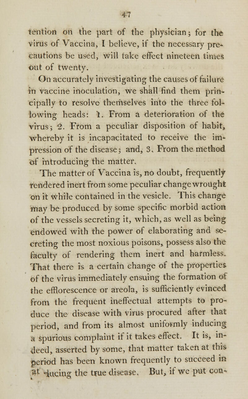 tention on the part of the physician; for the virus of Vaccina, I believe, if the necessary pre- cautions be used, will lake effect nineteen times out of twenty. On accurately investigating the causes of failure in vaccine inoculation, we shall find them prin- cipally to resolve themselves into the three fol- lowing heads: 1. From a deterioration of the virus; 2. From a peculiar disposition of habit, whereby it is incapacitated to receive the im- pression of the disease; and, 3, From the method of introducing the matter. The matter of Vaccina is, no doubt, frequently rendered inert from some peculiar change wrought on it while contained in the vesicle. This change may be produced by some specific morbid action of the vessels secreting it, which, as well as being endowed with the power of elaborating and se- creting the most noxious poisons, possess also the faculty of rendering them inert and harmless. That there is a certain change of the properties of the virus immediately ensuing the formation of the efflorescence or areola, is sufficiently evinced from the frequent ineffectual attempts to pro- duce the disease with virus procured after that period, and from its almost uniformly inducing a spurious complaint if it takes effect. It is, in- deed, asserted by some, that matter taken at this period has been known frequently to succeed in at Mucins the t*ue disease. But, if we put con-