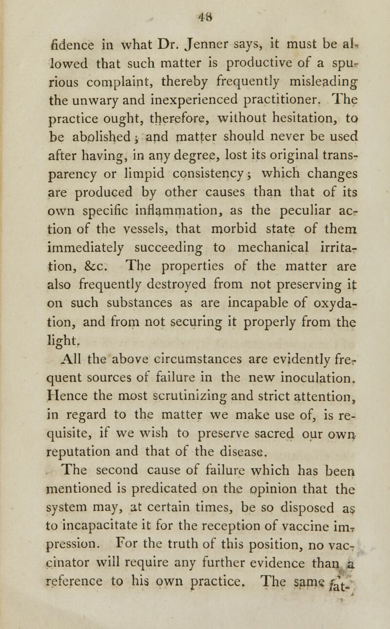 fidence in what Dr. Jenner says, it must be al- lowed that such matter is productive of a spur rious complaint, thereby frequently misleading the unwary and inexperienced practitioner. The practice ought, therefore, without hesitation, to be abolished y and matter should never be used after having, in any degree, lost its original trans- parency or limpid consistency; which changes are produced by other causes than that of its own specific inflammation, as the peculiar ac- tion of the vessels, that morbid state of them immediately succeeding to mechanical irritaT tion, &c. The properties of the matter are also frequently destroyed from not preserving it on such substances as are incapable of oxyda- tion, and from not securing it properly from the light. All the above circumstances are evidently frer quent sources of failure in the new inoculation. Hence the most scrutinizing and strict attention, in regard to the matter we make use of, is re- quisite, if we wish to preserve sacred our own reputation and that of the disease. The second cause of failure which has been mentioned is predicated on the opinion that the system may, at certain times, be so disposed as to incapacitate it for the reception of vaccine im? pression. For the truth of this position, no vac- cinator will require any further evidence than a reference to his own practice. The same &*.