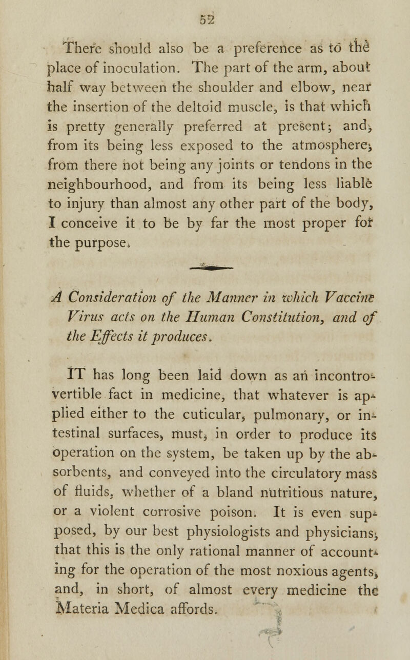 There should also be a preference as to the* place of inoculation. The part of the arm, about half way between the shoulder and elbow, near the insertion of the deltoid muscle, is that whicFi is pretty generally preferred at present; and> from its being less exposed to the atmosphere^ from there not being any joints or tendons in the neighbourhood, and from its being less liabl6 to injury than almost any other part of the body, I conceive it to be by far the most proper for the purpose* A Consideration of the Manner in which Vaccine Virus acts on the Human Constitution, and of the Effects it produces. IT has long been laid down as an incontro^- vertible fact in medicine, that whatever is ap* plied either to the cuticular, pulmonary, or in- testinal surfaces, must, in order to produce its operation on the system, be taken up by the ab* sorbents, and conveyed into the circulatory mass of fluids, whether of a bland nutritious nature, or a violent corrosive poison. It is even sup- posed, by our best physiologists and physicians^ that this is the only rational manner of account* ing for the operation of the most noxious agents, and, in short, of almost every medicine the Materia Medica affords.