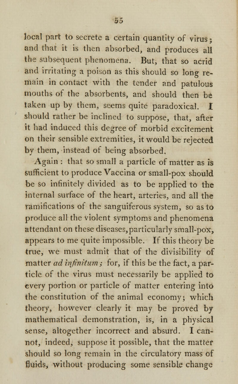 OD local part to secrete a certain quantity of virus; and that it is then absorbed, and produces all the subsequent phenomena. But, that so acrid and irritating a poison as this should so long re- main in contact with the tender and patulous mouths of the absorbents, and should then be taken up by them, seems quite paradoxical. I should rather be inclined to suppose, that, after it had induced this degree of morbid excitement on their sensible extremities, it would be rejected by them, instead of being absorbed. Again : that so small a particle of matter as is sufficient to produce Vaccina or small-pox should be so infinitely divided as to be applied to the internal surface of the heart, arteries, and all the ramifications of the sanguiferous system, so as to produce all the violent symptoms and phenomena attendant on these diseases,particularly small-pox, appears to me quite impossible. If this theory be true, we must admit that of the divisibility of matter ad infinitum; for, if this be the fact, a par- ticle of the virus must necessarily be applied to every portion or particle of matter entering into the constitution of the animal economy; which theory, however clearly it may be proved by mathematical demonstration, is, in a physical sense, altogether incorrect and absurd. I can- not, indeed, suppose it possible, that the matter should so long remain in the circulatory mass of fluids, without producing some sensible change