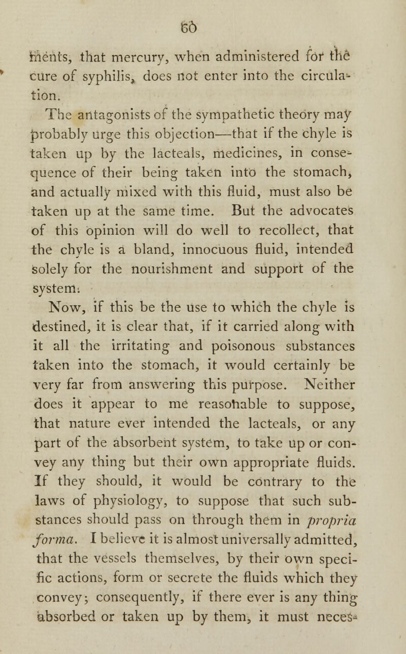 66 ments, that mercury, when administered (of the cure of syphilis, does not enter into the circula- tion. The antagonists of the sympathetic theory may probably urge this objection—that if the chyle is taken up by the lacteals, medicines, in conse- quence of their being taken into the stomach, and actually mixed with this fluid, must also be taken up at the same time. But the advocates of this opinion will do well to recollect, that the chyle is a bland, innocuous fluid, intended Solely for the nourishment and support of the system; Now, if this be the use to which the chyle is destined, it is clear that, if it carried along with it all the irritating and poisonous substances taken into the stomach, it would certainly be very far from answering this purpose. Neither does it appear to me reasonable to suppose, that nature ever intended the lacteals, or any part of the absorbent system, to take up or con- vey any thing but their own appropriate fluids. If they should, it would be contrary to the laws of physiology, to suppose that such sub- stances should pass on through them in propria forma. I believe it is almost universally admitted, that the vessels themselves, by their own speci- fic actions, form or secrete the fluids which they convey; consequently, if there ever is any thing absorbed or taken up by them, it must neces-