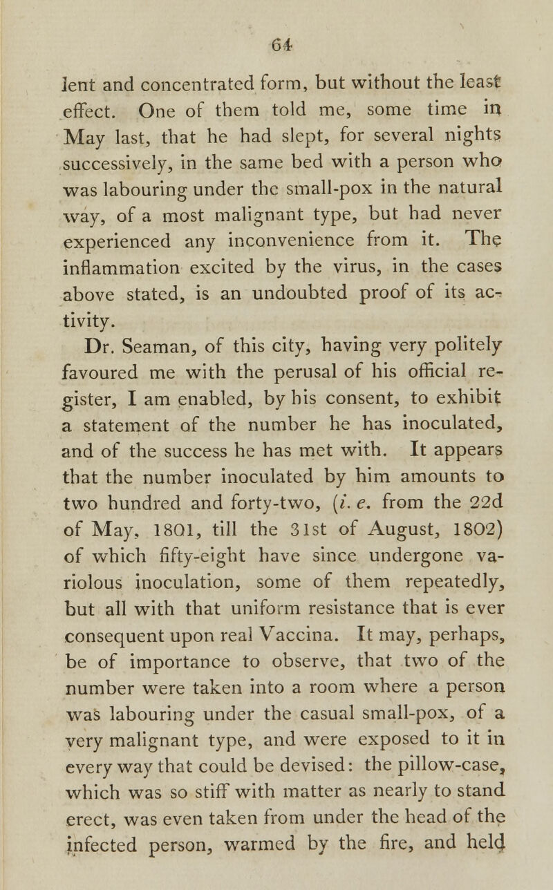 ient and concentrated form, but without the least effect. One of them told me, some time in May last, that he had slept, for several nights successively, in the same bed with a person who was labouring under the small-pox in the natural way, of a most malignant type, but had never experienced any inconvenience from it. The inflammation excited by the virus, in the cases above stated, is an undoubted proof of its ac- tivity. Dr. Seaman, of this city, having very politely favoured me with the perusal of his official re- gister, I am enabled, by his consent, to exhibit a statement of the number he has inoculated, and of the success he has met with. It appears that the number inoculated by him amounts to two hundred and forty-two, (i. e. from the 22d of May, 1801, till the 31st of August, 1802) of which fifty-eight have since undergone va- riolous inoculation, some of them repeatedly, but all with that uniform resistance that is ever consequent upon real Vaccina. It may, perhaps, be of importance to observe, that two of the number were taken into a room where a person was labouring under the casual small-pox, of a very malignant type, and were exposed to it in every way that could be devised: the pillow-case, which was so stiff with matter as nearly to stand erect, was even taken from under the head of the infected person, warmed by the fire, and hel4