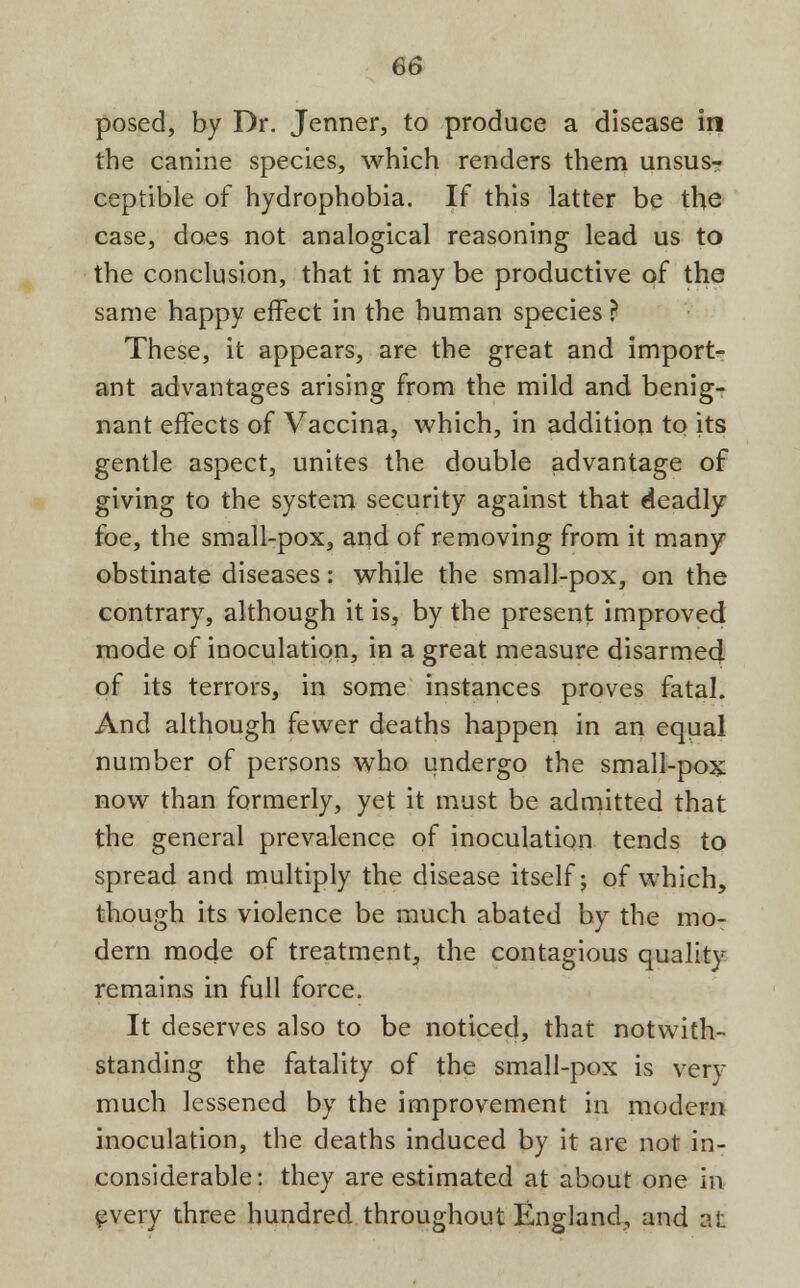 posed, by Dr. Jenner, to produce a disease in the canine species, which renders them unsus- ceptible of hydrophobia. If this latter be the case, does not analogical reasoning lead us to the conclusion, that it may be productive of the same happy effect in the human species ? These, it appears, are the great and import- ant advantages arising from the mild and benig- nant effects of Vaccina, which, in addition to its gentle aspect, unites the double advantage of giving to the system security against that deadly foe, the small-pox, and of removing from it many obstinate diseases: while the small-pox, on the contrary, although it is, by the present improved mode of inoculation, in a great measure disarmed of its terrors, in some instances proves fatal. And although fewer deaths happen in an equal number of persons who undergo the small-pox now than formerly, yet it must be admitted that the general prevalence of inoculation tends to spread and multiply the disease itself; of which, though its violence be much abated by the mo- dern mode of treatment, the contagious quality remains in full force. It deserves also to be noticed, that notwith- standing the fatality of the small-pox is very much lessened by the improvement in modern inoculation, the deaths induced by it are not in- considerable: they are estimated at about one in every three hundred throughout England, and ai: