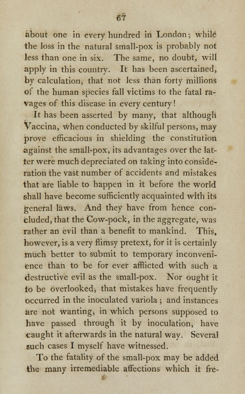 about one in every hundred in London; while the Joss in the natural small-pox is probably not less than one in six. The same, no doubt, will apply in this country. It has been ascertained, by calculation, that not less than forty millions of the human species fall victims to the fatal ra- vages of this disease in every century! It has been asserted by many, that although Vaccina, when conducted by skilful persons, may prove efficacious in shielding the constitution against the small-pox, its advantages over the lat- ter were much depreciated on taking into conside- ration the vast number of accidents and mistakes that are liable to happeri in it before the world shall have become sufficiently acquainted with its general laws. And they have from hence con- cluded, that the Cow-pock, in the aggregate, was rather an evil than a benefit to mankind. This, however, is a very flimsy pretext, for it is certainly much better to submit to temporary inconveni- ence than to be for ever afflicted with such a destructive evil as the small-pox. Nor ought it to be overlooked, that mistakes have frequently occurred in the inoculated variola; and instances are not wanting^ in which persons supposed to have passed through it by inoculation, have caught it afterwards in the natural way. Several such cases I myself have witnessed. To the fatality of the small-pox may be added the many irremediable affections which it fre-