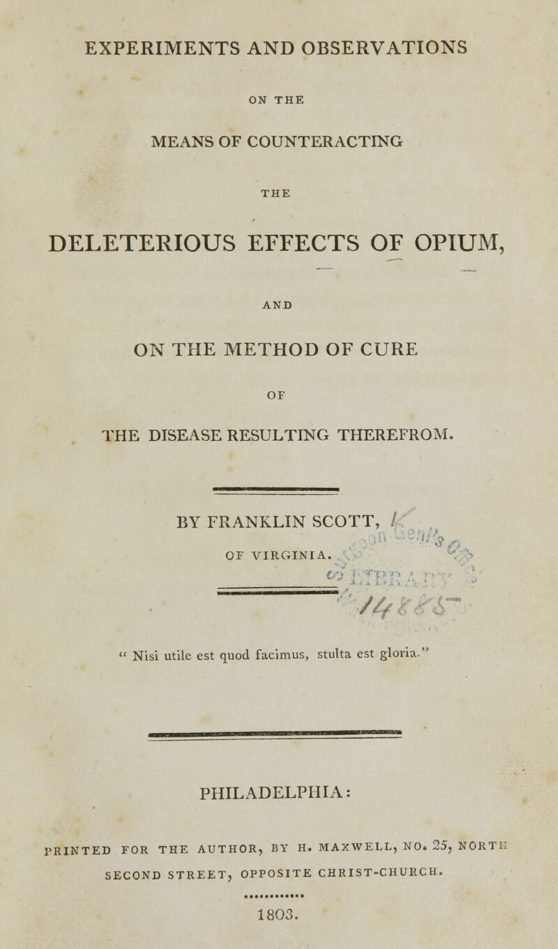 MEANS OF COUNTERACTING DELETERIOUS EFFECTS OF OPIUM, ON THE METHOD OF CURE THE DISEASE RESULTING THEREFROM. BY FRANKLIN SCOTT, / OF VIRGINIA. A,  Nisi utile est quod facimus, stulta est gloria. PHILADELPHIA: PRINTED FOR THE AUTHOR, BY H. MAXWELL, NO. 25, NORTH SECOND STREET, OPPOSITE CHRIST-CHURCH. 1803.