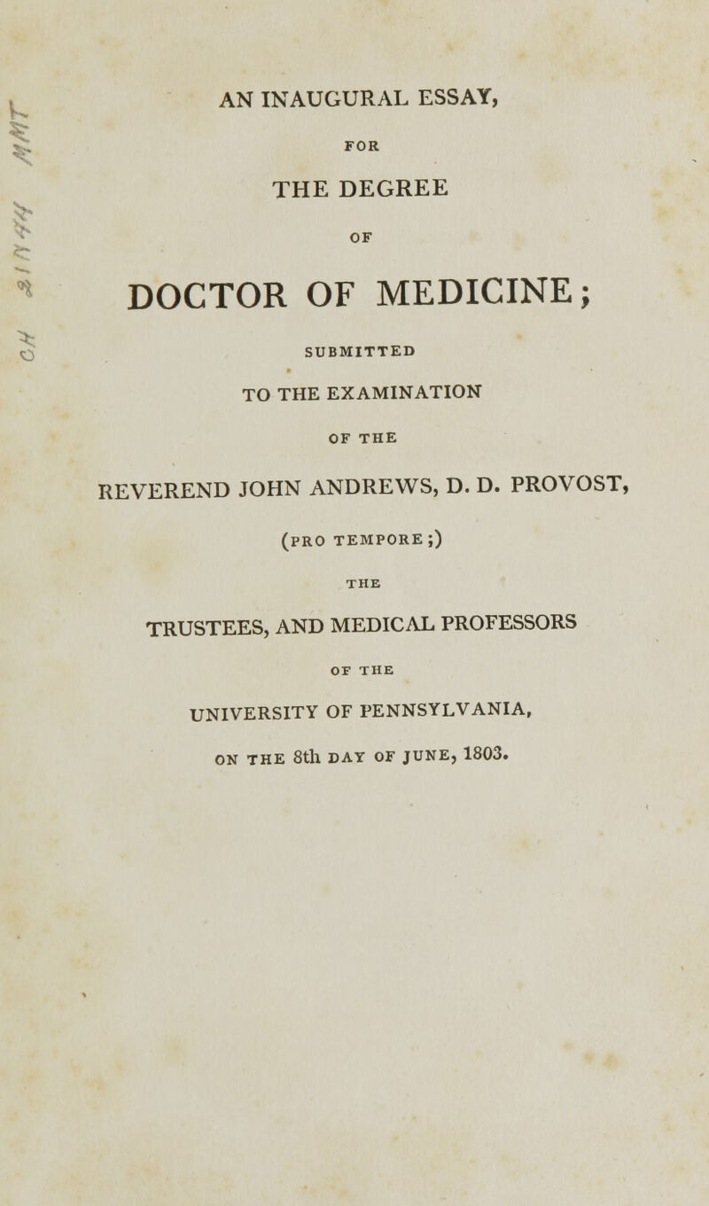 fc ^ n AN INAUGURAL ESSAY, FOR THE DEGREE OF DOCTOR OF MEDICINE; O SUBMITTED TO THE EXAMINATION OF THE REVEREND JOHN ANDREWS, D. D. PROVOST, (pro tempore;) THE TRUSTEES, AND MEDICAL PROFESSORS OF THE UNIVERSITY OF PENNSYLVANIA, ON THE 8th DAY OF JUNE, 1803.