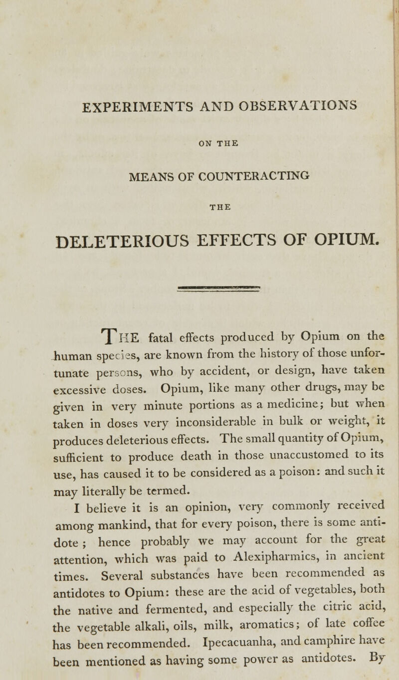 ON THE MEANS OF COUNTERACTING THE DELETERIOUS EFFECTS OF OPIUM. THE fatal effects produced by Opium on the human species, are known from the history of those unfor- tunate persons, who by accident, or design, have taken excessive doses. Opium, like many other drugs, may be given in very minute portions as a medicine; but when taken in doses very inconsiderable in bulk or weight, it produces deleterious effects. The small quantity of Opium, sufficient to produce death in those unaccustomed to its use, has caused it to be considered as a poison: and such it may literally be termed. I believe it is an opinion, very commonly received among mankind, that for every poison, there is some anti- dote ; hence probably we may account for the great attention, which was paid to Alexipharmics, in ancient times. Several substances have been recommended as antidotes to Opium: these are the acid of vegetables, both the native and fermented, and especially the citric acid, the vegetable alkali, oils, milk, aromatics; of late coffee has been recommended. Ipecacuanha, and camphire have been mentioned as having some power as antidotes. By