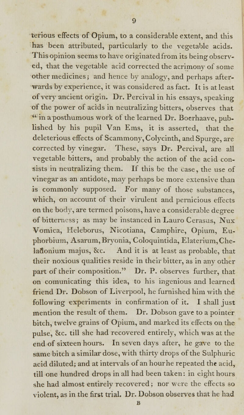 terious effects of Opium, to a considerable extent, and this has been attributed, particularly to the vegetable acids. This opinion seems to have originated from its being observ- ed, that the vegetable acid corrected the acrimony of some other medicines; and hence by analogy, and perhaps after- wards by experience, it was considered as fact. It is at least of very ancient origin. Dr. Percival in his essays, speaking of the power of acids in neutralizing bitters, observes that  in a posthumous work of the learned Dr. Boerhaave, pub- lished by his pupil Van Ems, it is asserted, that the deleterious effects of Scammony, Colycinth, and Spurge, are corrected by vinegar. These, says Dr. Percival, are all vegetable bitters, and probably the action of the acid con- sists in neutralizing them. If this be the case, the use of vinegar as an antidote, may perhaps be more extensive than is commonly supposed. For many of those substances, which, on account of their virulent and pernicious effects on the body, are termed poisons, have a considerable degree of bitterness; as may be instanced in Lauro Cerasus, Nux Vomica, Heleborus, Nicotiana, Camphire, Opium, Eu- phorbium, Asarum, Bryonia, Coloquintida, Elaterium,Che- laclonium majus, &c. And it is at least as probable, that their noxious qualities reside in their bitter, as in any other part of their composition. Dr. P. observes further, that on comunicating this idea, to his ingenious and learned friend Dr. Dobson of Liverpool, he furnished him with the following experiments in confirmation of it. I shall just mention the result of them. Dr. Dobson gave to a pointer bitch, twelve grains of Opium, and marked its effects on the pulse, &c. till she had recovered entirely, which was at the end of sixteen hours. In seven days after, he gave to the same bitch a similar dose, with thirty drops of the Sulphuric acid diluted; and at intervals of an hourhe repeated the acid, till one hundred drops in all had been taken: in eight hours she had almost entirely recovered; nor were the effects so violent, as in the first trial. Dr. Dobson observes that he had