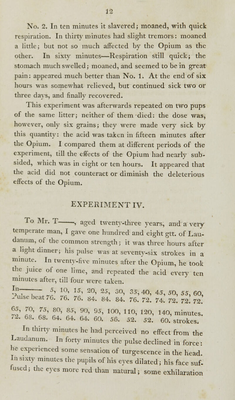 No. 2. In ten minutes it slavered; moaned, with quick respiration. In thirty minutes had slight tremors: moaned a little; but not so much affected by the Opium as the other. In sixty minutes—Respiration still quick; the stomach much swelled; moaned, and seemed to be in great pain: appeared much better than No. 1. At the end of six hours was somewhat relieved, but continued sick two or three days, and finally recovered. This experiment was afterwards repeated on two pups of the same litter; neither of them died: the dose was, however, only six grains; they were made very sick by this quantity: the acid was taken in fifteen minutes after the Opium. I compared them at different periods of the experiment, till the effects of the Opium had nearly sub- sided, which was in eight or ten hours. It appeared that the acid did not counteract or diminish the deleterious effects of the Opium. EXPERIMENT IV. To Mr. T , aged twenty-three years, and a very temperate man, I gave one hundred and eight gtt. of Lau- danum, of the common strength; it was three hours after a light dinner; his pulse was at seventy-six strokes in a minute. In twenty-five minutes after the Opium, he took the juice of one lime, and repeated the acid every ten minutes after, till four were taken. ?~T~ J? 10' 15' 2Gl 25' 30' 35>4°, 45, 50, 55, 60, -Pulse beat 76. 76. 76. 84. 84, 84. 76. 72. 74. 72! 72! 72. S ™ L5'«?' 8/r90'95'100'110'120' 140>minute*- /2. 68. 68. 64. 64. 64. 60. 56. 52. 52. 60. strokes. In thirty minutes he had perceived no effect from the Laudanum. In forty minutes the pulse declined in force: he experienced some sensation of tumescence in the head. In sixty minutes the pupils of his eyes dilated; his face suf- fused; the eyes more red than natural; some exhilaration