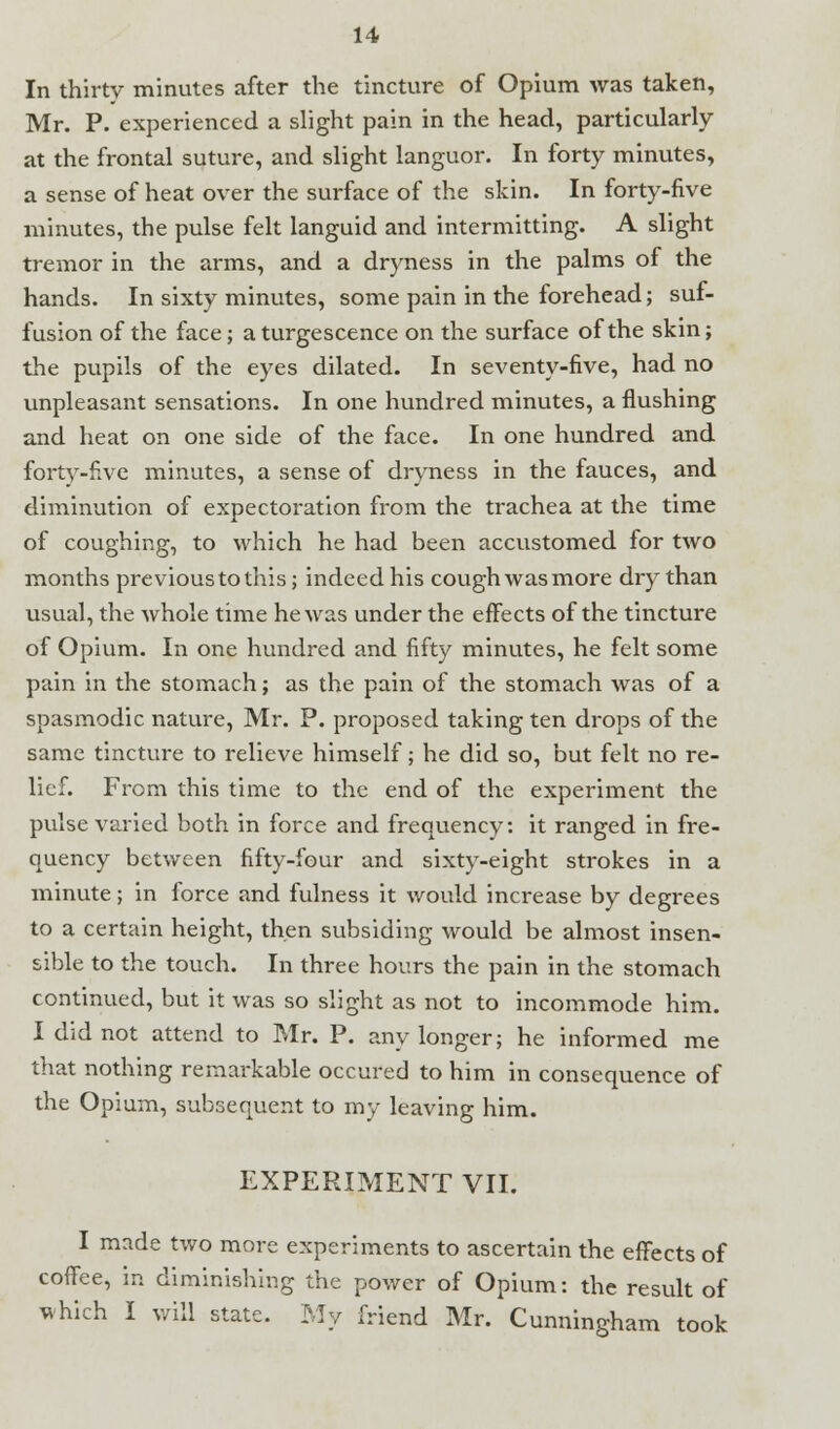 In thirty minutes after the tincture of Opium was taken, Mr. P. experienced a slight pain in the head, particularly at the frontal suture, and slight languor. In forty minutes, a sense of heat over the surface of the skin. In forty-five minutes, the pulse felt languid and intermitting. A slight tremor in the arms, and a dryness in the palms of the hands. In sixty minutes, some pain in the forehead; suf- fusion of the face; aturgescence on the surface of the skin; the pupils of the eyes dilated. In seventy-five, had no unpleasant sensations. In one hundred minutes, a flushing and heat on one side of the face. In one hundred and forty-five minutes, a sense of dryness in the fauces, and diminution of expectoration from the trachea at the time of coughing, to which he had been accustomed for two months previous to this; indeed his cough was more dry than usual, the whole time he was under the effects of the tincture of Opium. In one hundred and fifty minutes, he felt some pain in the stomach; as the pain of the stomach was of a spasmodic nature, Mr. P. proposed taking ten drops of the same tincture to relieve himself; he did so, but felt no re- lief. From this time to the end of the experiment the pulse varied both in force and frequency *• it ranged in fre- quency between fifty-four and sixty-eight strokes in a minute; in force and fulness it would increase by degrees to a certain height, then subsiding would be almost insen- sible to the touch. In three hours the pain in the stomach continued, but it was so slight as not to incommode him. I did not attend to Mr. P. any longer; he informed me that nothing remarkable occured to him in consequence of the Opium, subsequent to my leaving him. EXPERIMENT VII. I made two more experiments to ascertain the effects of coffee, in diminishing the power of Opium: the result of which I will state. My friend Mr. Cunningham took