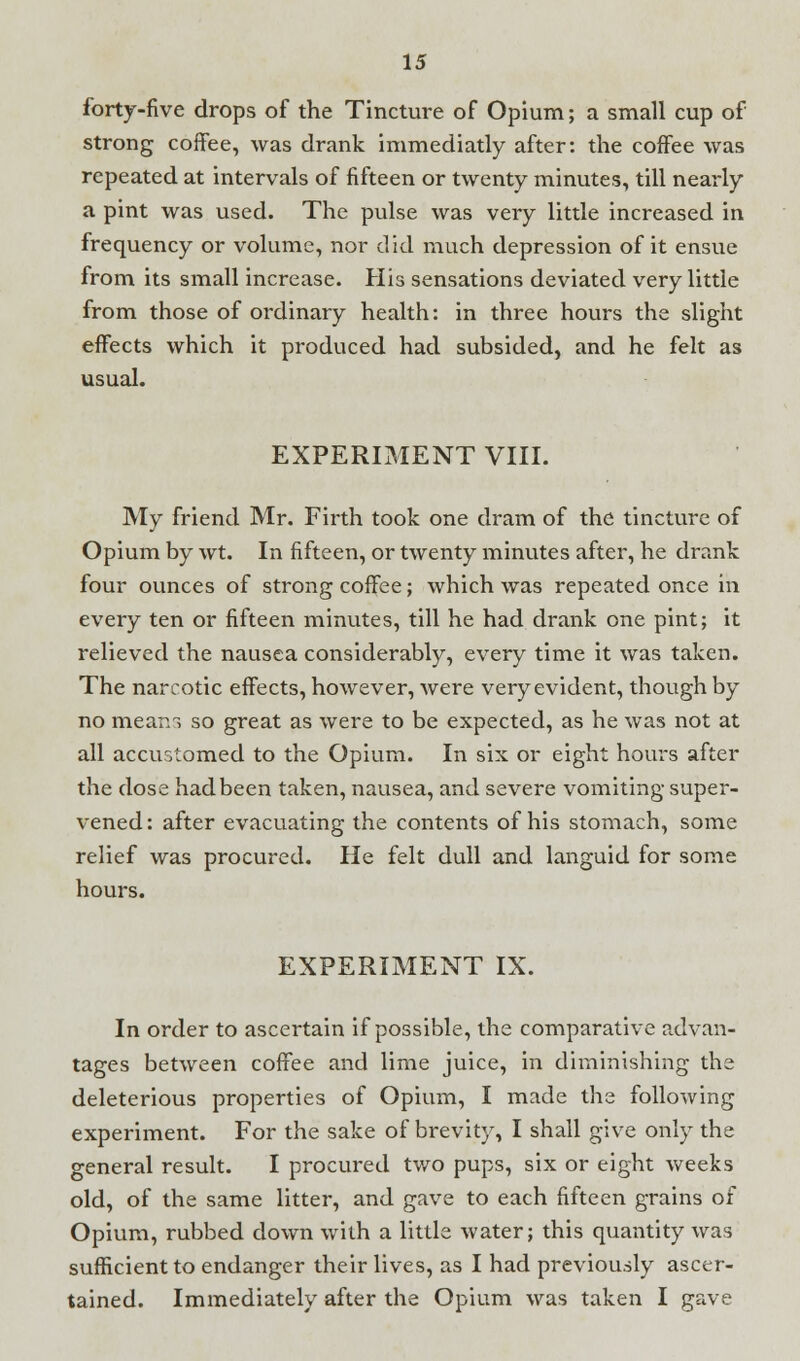 forty-five drops of the Tincture of Opium; a small cup of strong coffee, was drank immediatly after: the coffee was repeated at intervals of fifteen or twenty minutes, till nearly a pint was used. The pulse was very little increased in frequency or volume, nor did much depression of it ensue from its small increase. His sensations deviated very little from those of ordinary health: in three hours the slight effects which it produced had subsided, and he felt as usual. EXPERIMENT VIII. My friend Mr. Firth took one dram of the tincture of Opium by wt. In fifteen, or twenty minutes after, he drank four ounces of strong coffee; which was repeated once in every ten or fifteen minutes, till he had drank one pint; it relieved the nausea considerably, every time it was taken. The narcotic effects, however, were very evident, though by no means so great as were to be expected, as he was not at all accustomed to the Opium. In six or eight hours after the close hadbeen taken, nausea, and severe vomiting super- vened: after evacuating the contents of his stomach, some relief was procured. He felt dull and languid for some hours. EXPERIMENT IX. In order to ascertain if possible, the comparative advan- tages between coffee and lime juice, in diminishing the deleterious properties of Opium, I made the following experiment. For the sake of brevity, I shall give only the general result. I procured two pups, six or eight weeks old, of the same litter, and gave to each fifteen grains of Opium, rubbed down with a little water; this quantity was sufficient to endanger their lives, as I had previously ascer- tained. Immediately after the Opium was taken I gave