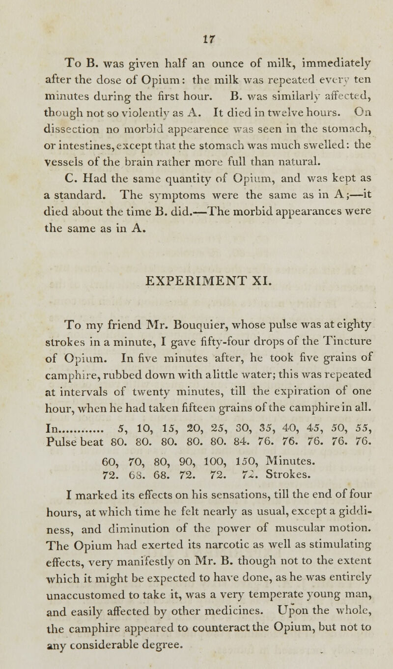 To B. was given half an ounce of milk, immediately after the dose of Opium: the milk was repeated every ten minutes during the first hour. B. was similarly affected, though not so violently as A. It died in twelve hours. On dissection no morbid appearence was seen in the stomach, or intestines,except that the stomach was much swelled: the Vessels of the brain rather more full than natural. C. Had the same quantity of Opium, and was kept as a standard. The symptoms were the same as in A;—it died about the time B. did.—The morbid appearances were the same as in A. EXPERIMENT XI. To my friend Mr. Bouquier, whose pulse was at eighty strokes in a minute, I gave fifty-four drops of the Tincture of Opium. In five minutes after, he took five grains of camphire, rubbed down with alittle water; this was repeated at intervals of twenty minutes, till the expiration of one hour, when he had taken fifteen grains of the camphire in all. In 5, 10, 15, 20, 25, 30, 35, 40, 45, 50, 55, Pulse beat 80. 80. 80. 80. 80. 84. 76. 76. 76. 76. 76. 60, 70, 80, 90, 100, 150, Minutes. 72. 63. 68. 72. 72. 72. Strokes. I marked its effects on his sensations, till the end of four hours, at which time he felt nearly as usual, except a giddi- ness, and diminution of the power of muscular motion. The Opium had exerted its narcotic as well as stimulating effects, very manifestly on Mr. B. though not to the extent which it might be expected to have done, as he was entirely unaccustomed to take it, was a very temperate young man, and easily affected by other medicines. Upon the whole, the camphire appeared to counteract the Opium, but not to any considerable degree.