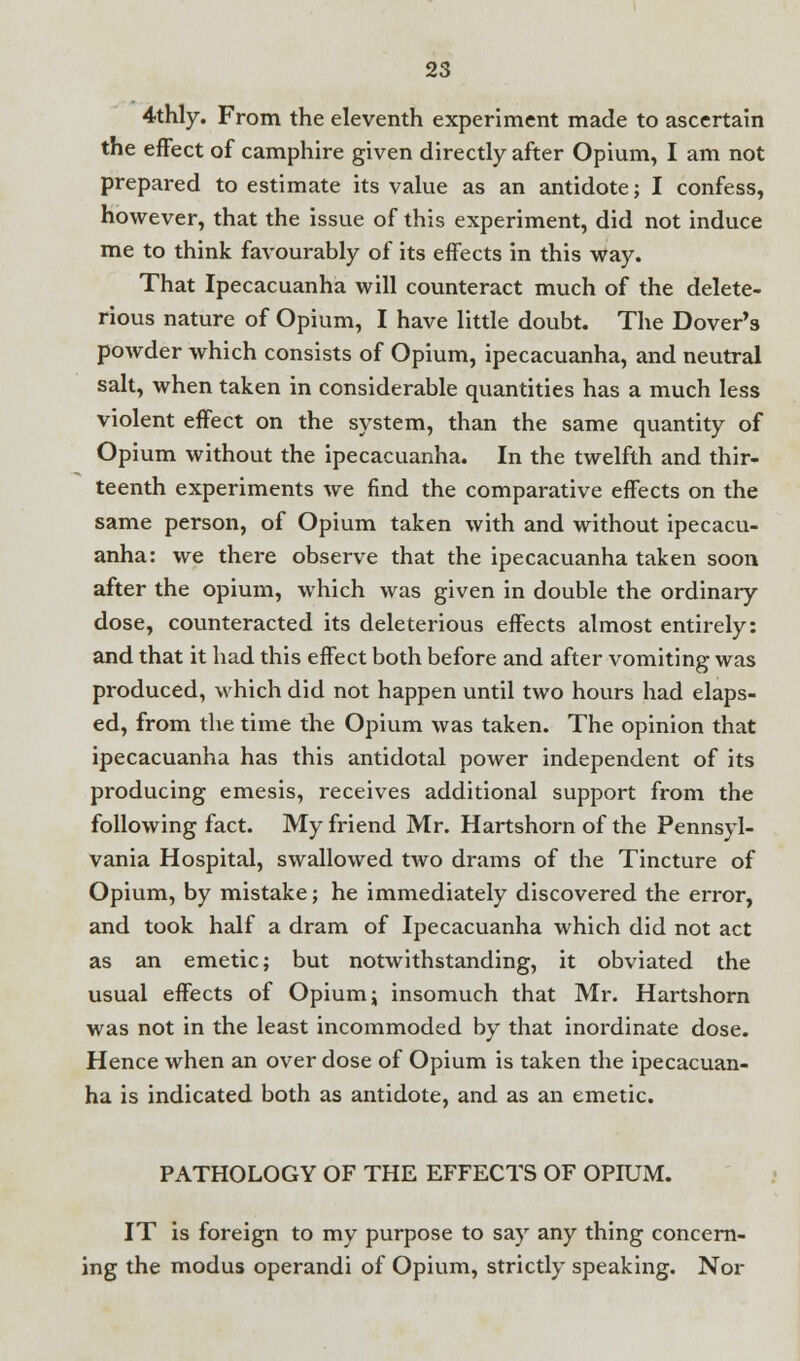 4thly. From the eleventh experiment made to ascertain the effect of camphire given directly after Opium, I am not prepared to estimate its value as an antidote; I confess, however, that the issue of this experiment, did not induce me to think favourably of its effects in this way. That Ipecacuanha will counteract much of the delete- rious nature of Opium, I have little doubt. The Dover's powder which consists of Opium, ipecacuanha, and neutral salt, when taken in considerable quantities has a much less violent effect on the system, than the same quantity of Opium without the ipecacuanha. In the twelfth and thir- teenth experiments we find the comparative effects on the same person, of Opium taken with and without ipecacu- anha: we there observe that the ipecacuanha taken soon after the opium, which was given in double the ordinary dose, counteracted its deleterious effects almost entirely: and that it had this effect both before and after vomiting was produced, which did not happen until two hours had elaps- ed, from the time the Opium was taken. The opinion that ipecacuanha has this antidotal power independent of its producing emesis, receives additional support from the following fact. My friend Mr. Hartshorn of the Pennsyl- vania Hospital, swallowed two drams of the Tincture of Opium, by mistake; he immediately discovered the error, and took half a dram of Ipecacuanha which did not act as an emetic; but notwithstanding, it obviated the usual effects of Opium; insomuch that Mr. Hartshorn was not in the least incommoded by that inordinate dose. Hence when an over dose of Opium is taken the ipecacuan- ha is indicated both as antidote, and as an emetic. PATHOLOGY OF THE EFFECTS OF OPIUM. IT is foreign to my purpose to say any thing concern- ing the modus operandi of Opium, strictly speaking. Nor