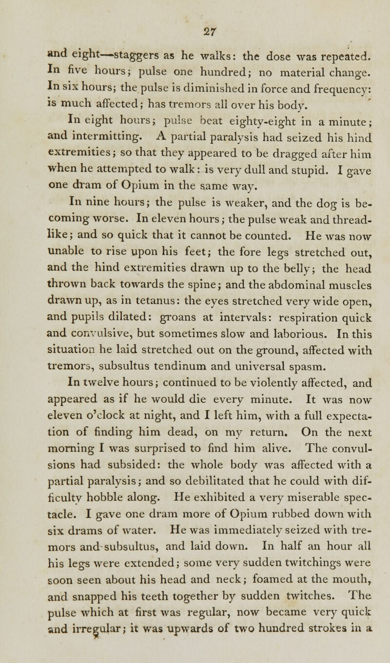 and eight—staggers as he walks: the dose was repeated. In five hours; pulse one hundred; no material change. In six hours; the pulse is diminished in force and frequency: is much affected; has tremors all over his body. In eight hours; pulse beat eighty-eight in a minute; and intermitting. A partial paralysis had seized his hind extremities; so that they appeared to be dragged after him when he attempted to walk: is very dull and stupid. I gave one dram of Opium in the same wa3~. In nine hours; the pulse is weaker, and the dog is be- coming worse. In eleven hours; the pulse weak and thread- like; and so quick that it cannot be counted. He was now unable to rise upon his feet; the fore legs stretched out, and the hind extremities drawn up to the belly; the head thrown back towards the spine; and the abdominal muscles drawn up, as in tetanus: the eyes stretched very wide open, and pupils dilated: groans at intervals: respiration quick and convulsive, but sometimes slow and laborious. In this situation he laid stretched out on the ground, affected with tremors, subsultus tendinum and universal spasm. In twelve hours; continued to be violently affected, and appeared as if he would die every minute. It was now eleven o'clock at night, and I left him, with a full expecta- tion of finding him dead, on my return. On the next morning I was surprised to find him alive. The convul- sions had subsided: the whole body was affected with a partial paralysis; and so debilitated that he could with dif- ficulty hobble along. He exhibited a very miserable spec- tacle. I gave one dram more of Opium rubbed down with six drams of water. He was immediately seized with tre- mors and subsultus, and laid down. In half an hour all his legs were extended; some very sudden twitchings were soon seen about his head and neck; foamed at the mouth, and snapped his teeth together by sudden twitches. The pulse which at first was regular, now became very quick and irregular; it was upwards of two hundred strokes in a