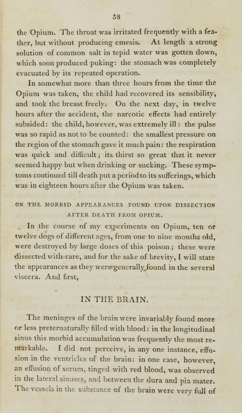 the Opium. The throat was irritated frequently with a fea- ther, but without producing emesis. At length a strong solution of common salt in tepid water was gotten down, which soon produced puking: the stomach was completely evacuated by its repeated operation. In somewhat more than three hours from the time the Opium was taken, the child had recovered its sensibility, and took the breast freely. On the next day, in twelve hours after the accident, the narcotic effects had entirely subsided: the child, however, was extremely ill: the pulse was so rapid as not to be counted: the smallest pressure on the region of the stomach gave it much pain: the respiration was quick and difficult; its thirst so great that it never seemed happy but when drinking or sucking. These symp- toms continued till death put a period to its sufferings, which was in eighteen hours after the Opium was taken. ON THE MORBID APPEARANCES FOUND UPON DISSECTION AFTER DEATH FROM OPIUM. In the course of my experiments on Opium, ten or twelve dogs of different ages, from one to nine months old, were destroyed by large doses of this poison ; these were dissected with care, and for the sake of brevity, I will state the appearances as they were generally.found in the several viscera. And first, IN THE BRAIN. The meninges of the brain were invariably found more or less preternaturally filled with blood: in the longitudinal sinus this morbid accumulation was frequently the most re- markable. I did not perceive, in any one instance, effu- sion in the ventricles of the brain: in one case, however, an effusion of serum, tinged with red blood, was observed in the lateral sinuses, and between the dura and pia mater. The vessels in the substance of the brain were very full of