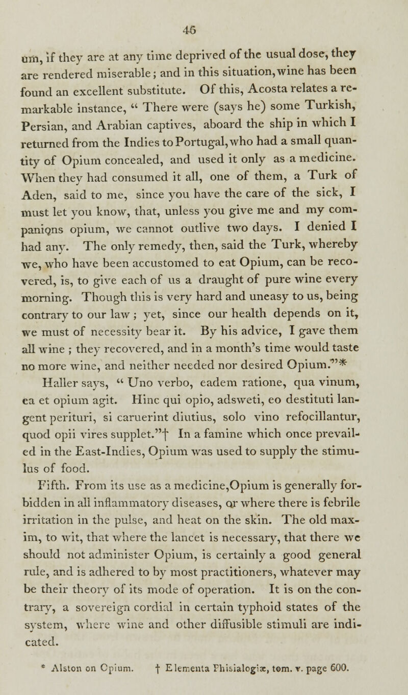 om, if they are at any time deprived of the usual dose, they are rendered miserable; and in this situation, wine has been found an excellent substitute. Of this, Acosta relates a re- markable instance,  There were (says he) some Turkish, Persian, and Arabian captives, aboard the ship in which I returned from the Indies to Portugal, who had a small quan- tity of Opium concealed, and used it only as a medicine. When they had consumed it all, one of them, a Turk of Aden, said to me, since you have the care of the sick, I must let you know, that, unless you give me and my com- panions opium, we cannot outlive two days. I denied I had any. The only remedy, then, said the Turk, whereby we, who have been accustomed to eat Opium, can be reco- vered, is, to give each of us a draught of pure wine every morning. Though this is very hard and uneasy to us, being contrary to our law ; yet, since our health depends on it, we must of necessity bear it. By his advice, I gave them all wine ; they recovered, and in a month's time would taste no more wine, and neither needed nor desired Opium.'*' Haller says,  Uno verbo, eadem ratione, qua vinum, ea et opium agit. Hinc qui opio, adsweti, eo destituti lan- gent perituri, si caruerint diutius, solo vino refocillantur, quod opii vires supplet.f In a famine which once prevail- ed in the East-Indies, Opium was used to supply the stimu- lus of food. Fifth. From its use as a medicine,Opium is generally for- bidden in all inflammatory diseases, Qr where there is febrile irritation in the pulse, and heat on the skin. The old max- im, to wit, that where the lancet is necessary, that there we should not administer Opium, is certainly a good general rule, and is adhered to by most practitioners, whatever may be their theory of its mode of operation. It is on the con- trary, a sovereign cordial in certain typhoid states of the system, where wine and other diffusible stimuli are indi- cated. * Alston on Cpium. f Elementa Fhisialogix, torn. t. page 600.